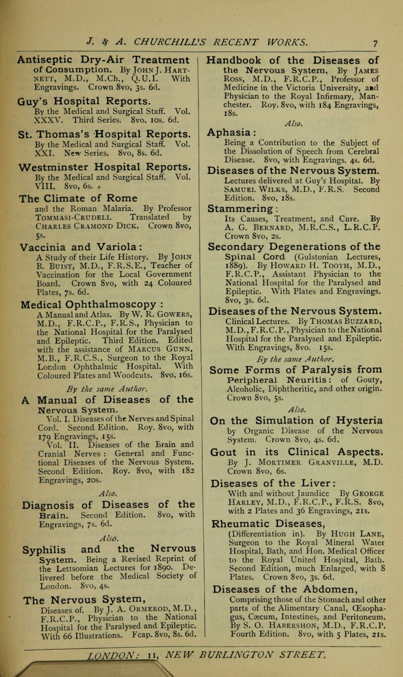 Antiseptic Dry-Air Treatment of Consumption. By John J. Hart- nett, M.D., M.Ch., Q.U.I. With Engravings. Crown 8vo, 3s. 6d. Guy's Hospital Reports. By the Medical and Surgical Staff. Vol. XXXV. Third Series. 8vo, 10s. 6d. St. Thomas's Hospital Reports. By the Medical and Surgical Staff. Vol. XXI. New Series. 8vo, 8s. 6d. Westminster Hospital Reports. By the Medical and Surgical Staff. Vol. VIII. 8vo, 6s. . The Climate of Rome and the Roman Malaria. By Professor Tommasi-Crudeli. Translated by Charles Cramond Dick. Crown 8vo, Ss. Vaccinia and Variola: A Study of their Life History. By JOHN B. Buist, M.D., F.R.S.E., Teacher of Vaccination for the Local Government Board. Crown 8vo, with 24 Coloured Plates, 7s. 6d. Medical Ophthalmoscopy : A Manual and Atlas. By W. R. Gowers, M.D., F.R.C.P., F.R.S., Physician to the National Hospital for the Paralysed and Epileptic. Third Edition. Edited with the assistance of Marcus Gunn, M.B., F.R.C.S., Surgeon to the Royal London Ophthalmic Hospital. With Coloured Plates and Woodcuts. 8vo, 16s. By the same Author. A Manual of Diseases of the Nervous System. Vol. I. Diseases of the Nerves and Spinal Cord. Second Edition. Roy. 8vo, with 179 Engravings, 15s. Vol. II. Diseases of the Brain and Cranial Nerves : General and Func- tional Diseases of the Nervous System. Second Edition. Roy. 8vo, with 182 Engravings, 20s. Also. Diagnosis of Diseases of the Brain. Second Edition. 8vo, with Engravings, 7s. 6d. Also. Syphilis and the Nervous System. Being a Revised Reprint of the Lettsomian Lectures for 1890. De- livered before the Medical Society of London. 8vo, 4s. The Nervous System, Diseases of. By J. A. Ormerod, M.D., F.R.C.P., Physician to the National Hospital for the Paralysed and Epileptic. With 66 Illustrations. Fcap. 8vo, 8s. 6d. Handbook of the Diseases of the Nervous System, By James Ross, M.D., F.R.C.P., Professor of Medicine in the Victoria University, aid Physician to the Royal Infirmary, Man- chester. Roy. 8vo, with 184 Engravings, 18s. Also. Aphasia: Being a Contribution to the Subject of the Dissolution of Speech from Cerebral Disease. 8vo, with Engravings. 4s. 6d. Diseases of the Nervous System. Lectures delivered at Guy's Hospital. By Samuel Wilks, M.D., F.R.S. Second Edition. 8vo, 18s. Stammering: Its Causes, Treatment, and Cure. By A. G. Bernard, M.R.C.S., L.R.C.P. Crown 8vo, 2s. Secondary Degenerations of the Spinal Cord (Gulstonian Lectures, 1889). By Howard H. Tooth, M.D., F.R.C.P., Assistant Physician to the National Hospital for the Paralysed and Epileptic. With Plates and Engravings. 8vo, 3s. 6d. Diseases of the Nervous System. Clinical Lectures. By Thomas Buzzard, M.D..F.R.C. P., Physician to the National Hospital for the Paralysed and Epileptic. With Engravings, 8vo. 15s. By the same Author. Some Forms of Paralysis from Peripheral Neuritis: of Gouty, Alcoholic, Diphtheritic, and other origin. Crown 8vo, 5s. Also. On the Simulation of Hysteria by Organic Disease of the Nervous System. Crown 8vo, 4s. 6d. Gout in its Clinical Aspects. By J. Mortimer Granville, M.D. Crown 8vo, 6s. Diseases of the Liver: With and without Jaundice By George Harley, M.D., F.R.C.P., F.R.S. 8vo, with 2 Plates and 36 Engravings, 21s. Rheumatic Diseases, (Differentiation in). By Hugh Lane, Surgeon to the Royal Mineral Water Hospital, Bath, and Hon. Medical Officer to the Royal United Hospital, Bath. Second Edition, much Enlarged, with 8 Plates. Crown 8vo, 3s. 6d. Diseases of the Abdomen, Comprising those of the Stomach and other parts of the Alimentary Canal, Oesopha- gus, Qecum, Intestines, and Peritoneum. By S. O. Hakershon, M.D., F.R.C.P. Fourth Edition. 8vo, with 5 Plates, 21s. jT