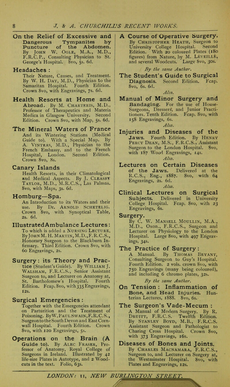 On the Relief of Excessive and Dangerous Tympanites by Puncture of the Abdomen. By John W. Ogle, M.A., M.D., F.R.C.P., Consulting Physician to St. George's Hospital. Svo, 5s. 6d. Headaches : Their Nature, Causes, and Treatment. By W. H. Day, M.D., Physician to the Samaritan Hospital. Fourth Edition. Crown 8vo, with Engravings, 7s. 6d. Health Resorts at Home and Abroad. By M. Chartf.ius, M.D., Professor of Therapeutics and Materia Medica in Glasgow University. Second Edition. Crown 8vo, with Map, 5s. 6d. The Mineral Waters of France And its Wintering Stations (Medical Guide to). With a Special Map. By A. Vintras, M.D., Physician to the French Embassy, and to the French Hospital, London. Second Edition. Crown Svo, 8s. Canary Islands Health Resorts, in their Climatological and Medical Aspects. By ]. Cleasby Taylor, M.D., M.R.C.S., Las Palmas. Svo, with Maps, 3s. 6d. Homburg—Spa. An Introduction to its Waters and their use. By Dr. Arnold Schetelig. Crown 8vo, with Synoptical Table, 2s. 6d. Illustrated Ambulance Lectures: To which is added a Nursing Lecture. ByJOHNM.H. Martin,M.D.,F.R.C.S., Honorary Surgeon to the Blackburn In- firmary. Third Edition. Crown Svo, with 60 Engravings, 2s. Surgery: its Theory and Prac- tice (Student's Guide). By William J. Walsham, F.R.C.S., Senior Assistant Surgeon to, and Lecturer on Anatomy at, St. Bartholomew's Hospital. Fourth Edition. Fcap. Svo, with335 Engravings, I2S. Surgical Emergencies: Together with the Emergencies attendant on Parturition and the Treatment of Poisoning. By W.Paul Swain, F.R.C.S., Surgeon to theSouth Devon and East Corn- wall Hospital. Fourth Edition. Crown 8vo, with 120 Engravings, 5s. Operations on the Brain (A Guide to). By Alec Fraser, Pro- fessor of Anatomy, Royal College of Surgeons in Ireland. Illustrated by 42 life-size Plates in Autotype, and 2 Wood- cuts in the text. Folio, 63s. A Course of Operative Surgery. By Christopher Heath, Surgeon to University College Hospital. Second Edition. With 20 coloured Plates (180 figures) from Nature, by M. Leveille, and several Woodcuts. Large Svo, 30s. By the same Author. The Student's Guide to Surgical Diagnosis. Second Edition. Fcap. 8vo, 6s. 6d. Also. Manual of Minor Surgery and Bandaging. For the use of House- Surgeons, Dressers', and Junior Practi- tioners. Tenth Edition. Fcap. Svo, with 158 Engravings, 6s. Also. Injuries and Diseases of the Jaws. Fourth Edition. By Henry Percy Dean, M.S., F. R.C.S., Assistant Surgeon to the London Hospital. Svo, with 187 Wood Engravings, 14s. Also. Lectures on Certain Diseases of the Jaws. Delivered at the R.C.S., Eng., 1887. 8vo, with 64 Engravings, 2s. 6d. Also. Clinical Lectures on Surgical Subjects. Delivered in University College Hospital. Fcap. 8vo, with 23 Engravings, 6s. Surgery. By C. W. Mansell Moulli.v, M.A., M.D., Oxon., F.R.C.S., Surgeon and Lecturer on Physiology to the London Hospital. Large 8vo, with 497 Engrav- ings, 34s. The Practice of Surgery : A Manual. By Thomas Bryant, Consulting Surgeon to Guy's Hospital. Fourth Edition. 2 vols, crown Svo, with 750 Engravings (many being coloured), and including 6 chromo plates, 32s. By the same Author. On Tension : Inflammation of Bone, and Head Injuries. Hun- terian Lectures, 1SS8. 8vo, 6s. The Surgeon's Vade-Mecum : A Manual of Modern Surgery. By R. Druitt, F.R.C.S. Twelfth Edition. By Stanley Boyd, M.B., F.R.C.S. Assistant Surgeon and Pathologist to Charing Cross Hospital. Crown 8vo, with 373 Engravings, 16s. Diseases of Bones and Joints. By Charles Macnamara, F.R.C.S., Surgeon to, and Lecturer on Surgery at, the Westminster Hospital. Svo, with Plates and Engravings, 12s. LONDON: 11, NEW BURLINGTON STREET. *