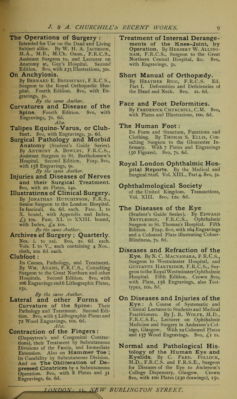 The Operations of Surgery : Intended for Use on the Dead and Living Subject alike. By W. IT. A. Jacobson, M.A., M.B., M.Ch. Oxon., F.R.C.S., Assistant Surgeon to, and Lecturer on Anatomy at, Guy's Hospital. Second Edition. Svo, with 235 Illustrations, 30s. On Anchylosis. By Bernard E. Brodhurst, F. R.C.S., Surgeon to the Royal Orthopaedic Hos- pital. Fourth Edition. 8vo, with En- gravings, 5s. By the same Author. Curvatures and Disease of the Spine. Fourth Edition. 8vo, with Engravings, 7s. 6d. Also. Talipes Equino-Varus, or Club- foot. 8vo, with Engravings, 3s. 6d. Surgical Pathology and Morbid Anatomy (Student's Guide Series). By Anthony A. Bowlby, F.R.C.S., Assistant Surgeon to St. Bartholomew's Hospital. Second Edition. Fcap. Svo, with 158 Engravings, 9s. By the same Author. Injuries and Diseases of Nerves and their Surgical Treatment. 8vo, with 20 Plates, 14s. Illustrations of Clinical Surgery. By Jonathan Hutchinson, F.R.S., Senior Surgeon to the London Hospital. In fasciculi. 6s. 6d. each. Fasc. I. to X. bound, with Appendix and Index, £3 10s. Fasc. XL to XXIII. bound, with Index, £4. 10s. By the same Author. Archives of Surgery ; Quarterly. Nos. i. to xxi. 8vo, 2s. 6d. each. Vols. I. to V., each containing 4 Nos., cloth, 10s. 6d. each. Clubfoot: Its Causes, Pathology, and Treatment. By Wm. Adams, F.R.C.S., Consulting Surgeon to the Great Northern and other Hospitals. Second Edition. Svo, with 106 Engravings and 6 Lithographic Plates, I5s. By the same Author. Lateral and other Forms of Curvature of the Spine: Their Pathology and Treatment. Second Edi- tion. 8vo, with 5 Lithographic Plates and 72 Wood Engravings, 10s. 6d. Aho. Contraction of the Fingers : (Dupuytren's and Congenital Contrac- tions), their Treatment by Subcutaneous Divisions of the Fascia, and Immediate Extension. Also on Hammer Toe ; its Curability by Subcutaneous Division. And on The Obliteration of De- pressed Cicatrices by a Subcutaneous Operation. Svo, with 8 Plates and 31 Engravings, 6s. 6d. Treatment of Internal Derange- ments of the Knee-joint, by Operation. By Herbert W. Alling- ham, F.R.C.S., Surgeon to the Great Northern Central Hospital, &c. Svo, with Engravings, 5s. Short Manual of Orthopaedy. By Heather Bigg, F.R.C.S. Ed. Part I. Deformities and Deficiencies of the Head and Neck. 8vo. 2s. 6d. Face and Foot Deformities. By Frederick Churchill, CM. 8vo, with Plates and Illustrations, 10s. 6d. The Human Foot: Its Form and Structure, Functions and Clothing. By Thomas S. Ellis, Con- sulting Surgeon to the Gloucester In- firmary. With 7 Plates and Engravings (50 Figures). 8vo, 7s. 6d. Royal London Ophthalmic Hos- pital Reports. By the Medical and Surgical Staff. Vol. XIII., Part 4. 8vo, 5s. Ophthalmological Society of the United Kingdom. Transactions, Vol. XIII. 8vo, 12s. 6d. The Diseases of the Eye (Student's Guide Series). By Edward Nettleship, F.R.C.S., Ophthalmic Surgeon to St. Thomas's Hospital. Fifth Edition. Fcap. Svo, with 164 Engravings and a Coloured Plate illustrating Colour- Blindness, 7s. 6d. Diseases and Refraction of the Kye. ByN. C. Macnamara, F.R.C.S., Surgeon to Westminster Hospital, and Gustavus Hartridge, F.R.C.S., Sur- geon to the Royal WestminsterOphthalmic Hospital. Fifth Edition. Crown Svo, with Plate, 156 Engravings, also Test- types, 10s. 6d. On Diseases and Injuries of the Eye : A Course of Systematic and Clinical Lectures to Students and Medical Practitioners. By J. R. Wolfe, M.D., F. R.C. S.E., Lecturer on Ophthalmic Medicine and Surgery in Anderson's Col- lege, Glasgow. With 10 Coloured Plates and 157 Wood Engravings. 8vo, £1 is. Normal and Pathological His- tology of the Human Eye and Eyelids. By C. Fred. Pollock, M.D., F.R.C.S. and F.R.S.E., Surgeon for Diseases of the Eye to Anderson's College Dispensary, Glasgow. Crown 8vo, with 100 Plates (230 drawings), 15s.