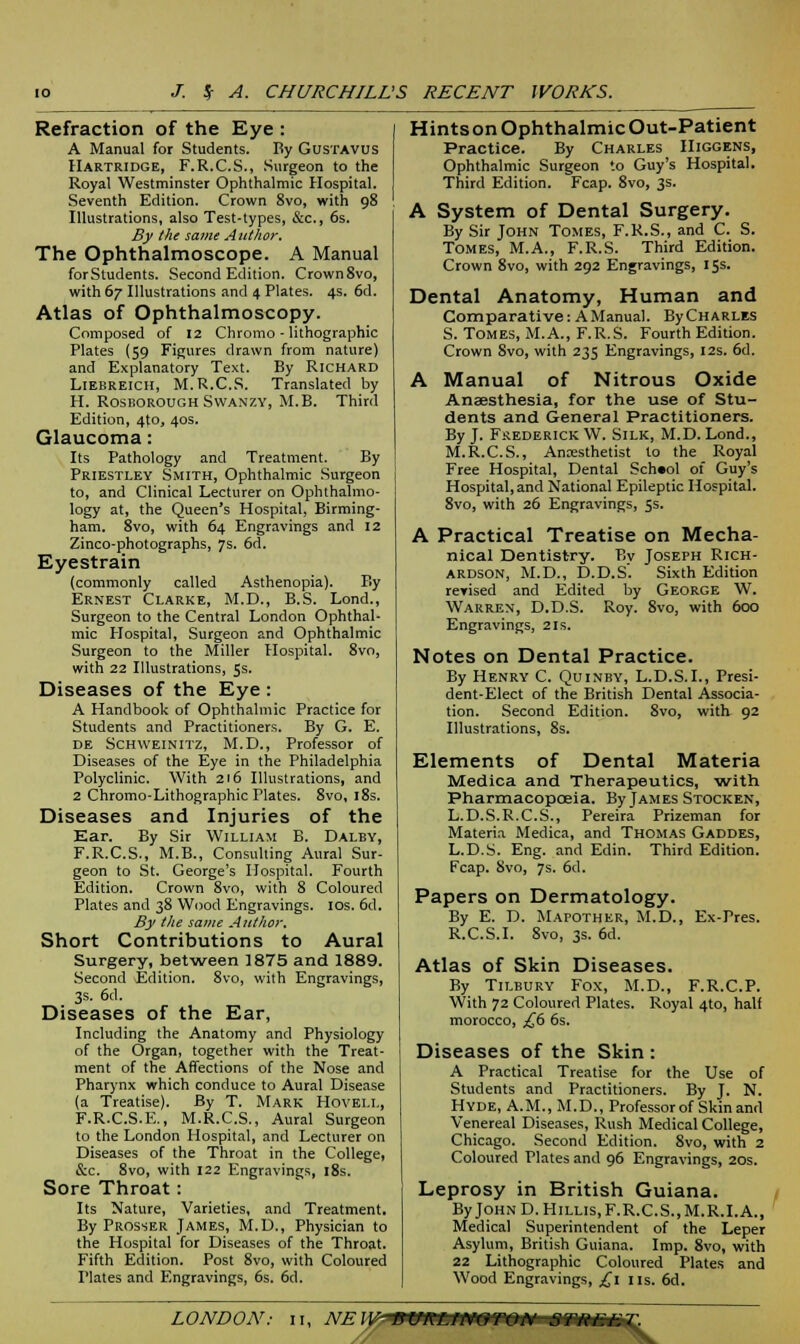 Refraction of the Eye : A Manual for Students. By Gustavus Hartridge, F.R.C.S., Surgeon to the Royal Westminster Ophthalmic Hospital. Seventh Edition. Crown 8vo, with 98 Illustrations, also Test-types, &c, 6s. By the same Author. The Ophthalmoscope. A Manual forStudents. Second Edition. Crown8vo, with 67 Illustrations and 4 Plates. 4s. 6d. Atlas of Ophthalmoscopy. Composed of 12 Chromo - lithographic Plates (59 Figures drawn from nature) and Explanatory Text. By Richard Liebreich, M.R.C.S. Translated by H. Rosborough Svvanzy, M.B. Third Edition, 4to, 40s. Glaucoma: Its Pathology and Treatment. By Priestley Smith, Ophthalmic Surgeon to, and Clinical Lecturer on Ophthalmo- logy at, the Queen's Hospital, Birming- ham. 8vo, with 64 Engravings and 12 Zinco-photographs, 7s. 6d. Eyestrain (commonly called Asthenopia). By Ernest Clarke, M.D., B.S. Lond., Surgeon to the Central London Ophthal- mic Hospital, Surgeon and Ophthalmic Surgeon to the Miller Hospital. 8vo, with 22 Illustrations, 5s. Diseases of the Eye : A Handbook of Ophthalmic Practice for Students and Practitioners. By G. E. de Schweinitz, M.D., Professor of Diseases of the Eye in the Philadelphia Polyclinic. With 216 Illustrations, and 2 Chromo-Lithographic Plates. 8vo, 18s. Diseases and Injuries of the Ear. By Sir William B. Dalby, F.R.C.S., M.B., Consulting Aural Sur- geon to St. George's Hospital. Fourth Edition. Crown 8vo, with 8 Coloured Plates and 38 Wood Engravings. 10s. 6d. By the same Author, Short Contributions to Aural Surgery, bet-ween 1875 and 1889. Second Edition. 8vo, with Engravings, 3s. 6d. Diseases of the Ear, Including the Anatomy and Physiology of the Organ, together with the Treat- ment of the Affections of the Nose and Pharynx which conduce to Aural Disease (a Treatise). By T. Mark Hovell, F.R.C.S.E., M.R.C.S., Aural Surgeon to the London Hospital, and Lecturer on Diseases of the Throat in the College, &c. 8vo, with 122 Engravings, 18s. Sore Throat: Its Nature, Varieties, and Treatment. By Prosser James, M.D., Physician to the Hospital for Diseases of the Throat. Fifth Edition. Post 8vo, with Coloured Plates and Engravings, 6s. 6d. Hints on Ophthalmic Out-Patient Practice. By Charles IIiggens, Ophthalmic Surgeon to Guy's Hospital. Third Edition. Fcap. 8vo, 3s. A System of Dental Surgery. By Sir John Tomes, F.R.S., and C S. Tomes, M.A., F.R.S. Third Edition. Crown 8vo, with 292 Engravings, 15s. Dental Anatomy, Human and Comparative: A Manual. ByCHARLES S. Tomes, M.A., F.R.S. Fourth Edition. Crown 8vo, with 235 Engravings, 12s. 6d. A Manual of Nitrous Oxide Anaesthesia, for the use of Stu- dents and General Practitioners. By J. Frederick W. Silk, M.D. Lond., M.R.C.S., Anesthetist to the Royal Free Hospital, Dental Sch«ol of Guy's Hospital, and National Epileptic Hospital. 8vo, with 26 Engravings, 5s. A Practical Treatise on Mecha- nical Dentistry. By Joseph Rich- ardson, M.D., D.D.S. Sixth Edition revised and Edited by George W. Warren, D.D.S. Roy. 8vo, with 600 Engravings, 21s. Notes on Dental Practice. By Henry C. Quinby, L.D.S.I., Presi- dent-Elect of the British Dental Associa- tion. Second Edition. 8vo, with 92 Illustrations, 8s. Elements of Dental Materia Medica and Therapeutics, with Pharmacopoeia. By James Stocken, L.D.S.R.C.S., Pereira Prizeman for Materia Medica, and Thomas Gaddes, L.D.S. Eng. and Edin. Third Edition. Fcap. 8vo, 7s. 6d. Papers on Dermatology. By E. D. Mapother, M.D., Ex-Pres. R.C.S.I. 8vo, 3s. 6d. Atlas of Skin Diseases. By Tilbury Fox, M.D., F.R.C.P. With 72 Coloured Plates. Royal 4to, half morocco, £6 6s. Diseases of the Skin : A Practical Treatise for the Use of Students and Practitioners. By J. N. Hyde, A.M., M.D., Professor of Skin and Venereal Diseases, Rush Medical College, Chicago. Second Edition. 8vo, with 2 Coloured Plates and 96 Engravings, 20s. Leprosy in British Guiana. ByJOHND.HiLLis,F.R.C.S.,M.R.I.A., Medical Superintendent of the Leper Asylum, British Guiana. Imp. 8vo, with 22 Lithographic Coloured Plates and Wood Engravings, £1 us. 6d.