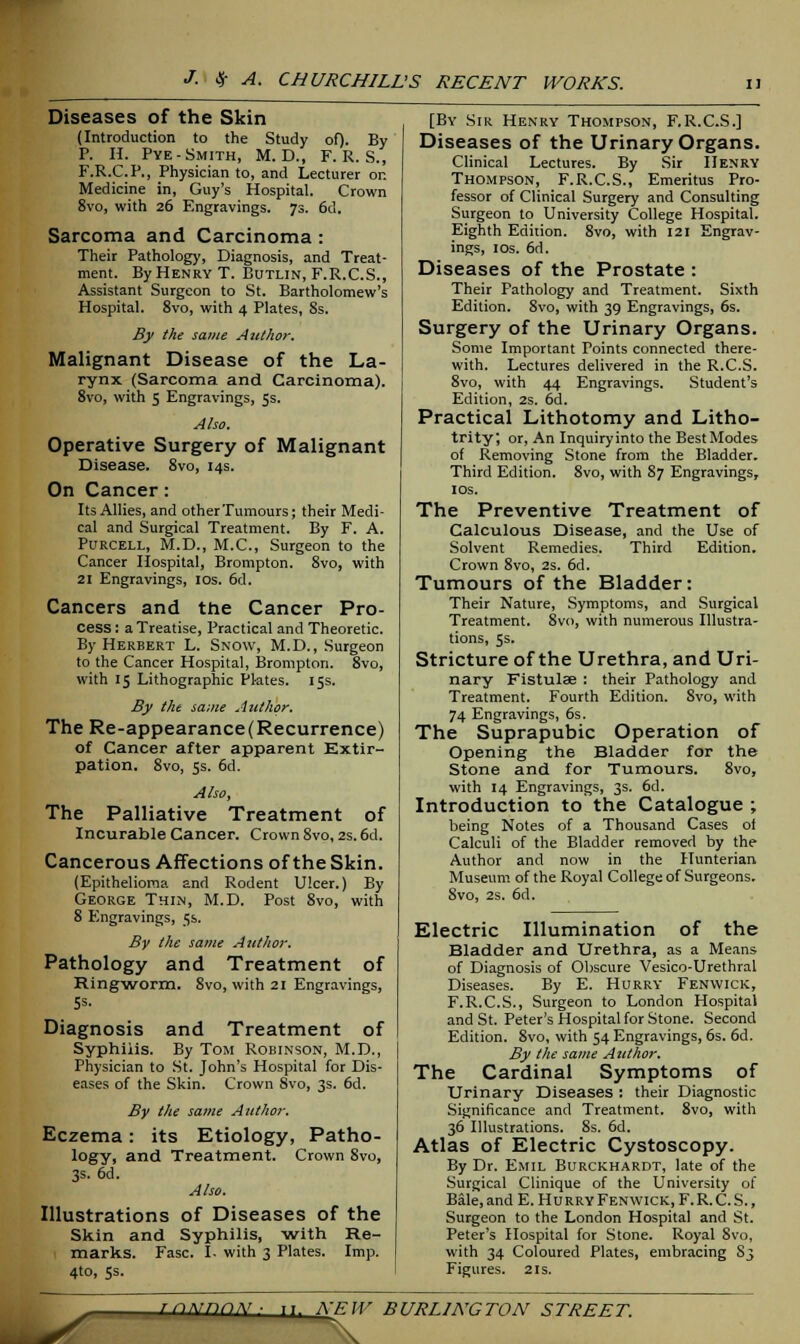 Diseases of the Skin (Introduction to the Study of). By P. H. Pye- Smith, M. D., F. R. S., F.R.C.P., Physician to, and Lecturer or. Medicine in, Guy's Hospital. Crown 8vo, with 26 Engravings. 73. 6d. Sarcoma and Carcinoma : Their Pathology, Diagnosis, and Treat- ment. By Henry T. Butlin, F.R.C.S., Assistant Surgeon to St. Bartholomew's Hospital. 8vo, with 4 Plates, 8s. By the same Author. Malignant Disease of the La- rynx (Sarcoma and Carcinoma). 8vo, with 5 Engravings, 5s. Also. Operative Surgery of Malignant Disease. 8vo, 14s. On Cancer: Its Allies, and other Tumours; their Medi- cal and Surgical Treatment. By F. A. Purcell, M.D., M.C., Surgeon to the Cancer Hospital, Brompton. 8vo, with 21 Engravings, 10s. 6d. Cancers and the Cancer Pro- cess: a Treatise, Practical and Theoretic. By Herbert L. Snow, M.D., Surgeon to the Cancer Hospital, Brompton. 8vo, with 15 Lithographic Plates. 15s. By the same Author. The Re-appearance(Recurrence) of Cancer after apparent Extir- pation. 8vo, 5s. 6d. Also, The Palliative Treatment of Incurable Cancer. Crown 8vo, 2s. 6d. Cancerous Affections of the Skin. (Epithelioma and Rodent Ulcer.) By George Thin, M.D. Post 8vo, with 8 Engravings, 5s. By the same Author. Pathology and Treatment of Ringworm. Svo, with 21 Engravings, 5s. Diagnosis and Treatment of Syphilis. By Tom Robinson, M.D., Physician to St. John's Hospital for Dis- eases of the Skin. Crown 8vo, 3s. 6d. By the same Author. Eczema: its Etiology, Patho- logy, and Treatment. Crown 8vo, 3s. 6d. Also. Illustrations of Diseases of the Skin and Syphilis, with Re- marks. Fasc. I. with 3 Plates. Imp. 4to, 5s. [By Sir Henry Thompson, F.R.C.S.] Diseases of the Urinary Organs. Clinical Lectures. By Sir Henry Thompson, F.R.C.S., Emeritus Pro- fessor of Clinical Surgery and Consulting Surgeon to University College Hospital. Eighth Edition. 8vo, with 121 Engrav- ings, 1 os. 6d. Diseases of the Prostate : Their Pathology and Treatment. Sixth Edition. 8vo, with 39 Engravings, 6s. Surgery of the Urinary Organs. Some Important Points connected there- with. Lectures delivered in the R.C.S. 8vo, with 44 Engravings. Student's Edition, 2s. 6d. Practical Lithotomy and Litho- trity; or, An Inquiry into the Best Modes of Removing Stone from the Bladder. Third Edition. 8vo, with 87 Engravings, 10s. The Preventive Treatment of Calculous Disease, and the Use of Solvent Remedies. Third Edition. Crown 8vo, 2s. 6d. Tumours of the Bladder: Their Nature, Symptoms, and Surgical Treatment. Svo, with numerous Illustra- tions, 5s. Stricture of the Urethra, and Uri- nary Fistula? : their Pathology and Treatment. Fourth Edition. Svo, with 74 Engravings, 6s. The Suprapubic Operation of Opening the Bladder for the Stone and for Tumours. 8vo, with 14 Engravings, 3s. 6d. Introduction to the Catalogue ; being Notes of a Thousand Cases of Calculi of the Bladder removed by the Author and now in the Hunterian Museum of the Royal College of Surgeons. 8vo, 2s. 6d. Electric Illumination of the Bladder and Urethra, as a Means of Diagnosis of Obscure Vesico-Urethral Diseases. By E. Hurry Fenwick, F.R.C.S., Surgeon to London Hospital and St. Peter's Hospital for Stone. Second Edition. 8vo, with 54 Engravings, 6s. 6d. By the same Author. The Cardinal Symptoms of Urinary Diseases : their Diagnostic Significance and Treatment. 8vo, with 36 Illustrations. 8s. 6d. Atlas of Electric Cystoscopy. By Dr. Emil Burckhardt, late of the Surgical Clinique of the University of Bale, and E. Hurry Fenwick, F. R. C. S., Surgeon to the London Hospital and St. Peter's Hospital for Stone. Royal 8vo, with 34 Coloured Plates, embracing S3 Figures. 21s. rciNnriN. ii. NEW \ BURLINGTON STREET.