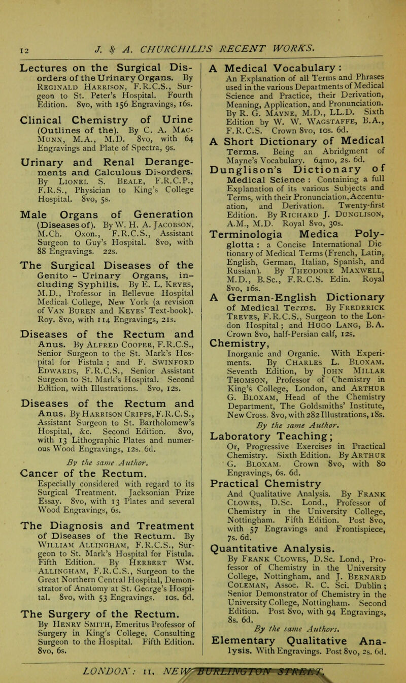 Lectures on the Surgical Dis- orders of the Urinary Organs. By Reginald Harrison, F.R.C.S., Sur- geon to St. Peter's Hospital. Fourth Edition. 8vo, with 156 Engravings, 16s. Clinical Chemistry of Urine (Outlines of the). By C. A. Mac- Munn, M.A., M.D. 8vo, with 64 Engravings and Plate of Spectra, 9s. Urinary and Renal Derange- ments and Calculous Disorders. By Lionel S. Beale, F.R.C.P., F.R.S., Physician to King's College Hospital. 8vo, 5s. Male Organs of Generation (Diseasesof). By W. H. A. Jacobson, M.Ch. Oxon., F.R.C.S., Assistant Surgeon to Guy's Hospital. 8vo, with 88 Engravings. 22s. The Surgical Diseases of the Genito - Urinary Organs, in- cluding Syphilis. By E. L. Keyes, M.D., Professor in Bellevue Hospital Medical College, New York (a revision of Van Buren and Keyes'Text-book). Roy. 8vo, with 114 Engravings, 21s. Diseases of the Rectum and Anus. By Alfred Cooper, F.R.C.S., Senior Surgeon to the St. Mark's Hos- pital for Fistula ; and F. Swinford Edwards, F.R.C.S., Senior Assistant Surgeon to St. Mark's Hospital. Second Edition, with Illustrations. 8vo, 12s. Diseases of the Rectum and Anus. By Harrison Cripps, F.R.C.S., Assistant Surgeon to St. Bartholomew's Hospital, &c. Second Edition. 8vo, with 13 Lithographic Plates and numer- ous Wood Engravings, 12s. 6d. By the same Author. Cancer of the Rectum. Especially considered with regard to its Surgical Treatment. Jacksonian Prize Essay. 8vo, with 13 Plates and several Wood Engravings, 6s. The Diagnosis and Treatment of Diseases of the Rectum. By William Allingham, F.R.C.S., Sur- geon to St. Mark's Hospital for Fistula. Fifth Edition. By Herbert Wm. Allingham, F.R.C.S., Surgeon to the Great Northern Central Hospital, Demon- strator of Anatomy at St. Ger.rge's Hospi- tal. 8vo, with 53 Engravings. 10s. 6d. The Surgery of the Rectum. By Henry Smith, Emeritus Professor of Surgery in King's College, Consulting Surgeon to the Hospital. Fifth Edition. 8vo, 6s. A Medical Vocabulary: An Explanation of all Terms and Phrases used in the various Departmentsof Medical Science and Practice, their Derivation, Meaning, Application, and Pronunciation. By R. G. Mayne, M.D., LL.D. Sixth Edition by W. W. Wagstaffe, B.A., F.R.C.S. Crown 8vo, 10s. 6d. A Short Dictionary of Medical Terms. Being an Abridgment of Mayne's Vocabulary. 641T10, 2s. 6d. Dunglison's Dictionary of Medical Science : Containing a full Explanation of its various Subjects and Terms, with their Pronunciation, Accentu- ation, and Derivation. Twenty-first Edition. By Richard J. Dunglison, A.M., M.D. Royal 8vo, 30s. Terminologia Medica Poly- glotta : a Concise International Die tionary of Medical Terms (French, Latin, English, German, Italian, Spanish, and Russian). By Theodore Maxwell, M.D., B.Sc, F.R.C.S. Edin. Royal 8vo, 16s. A German-English Dictionary of Medical Terms. By Frederick Treves, F.R.C.S., Surgeon to the Lon- don Hospital; and Huco Lang, B.A. Crown 8vo, half-Persian calf, 12s. Chemistry, Inorganic and Organic. With Experi- ments. By Charles L. Bloxam. Seventh Edition, by John Millar Thomson, Professor of Chemistry in King's College, London, and Arthur G. Bloxam, Head of the Chemistry Department, The Goldsmiths' Institute, New Cross. 8vo, with 282 Illustrations, 18s. By the same Author. Laboratory Teaching; Or, Progressive Exercises in Practical Chemistry. Sixth Edition. By Arthur G. Bloxam. Crown 8vo, with 80 Engravings, 6s. 6d. Practical Chemistry And Qualitative Analysis. By Frank Clowes, D.Sc Lond., Professor of Chemistry in the University College, Nottingham. Fifth Edition. Post 8vo, with 57 Engravings and Frontispiece, 7s. 6d. Quantitative Analysis. By Frank Clowes, D.Sc. Lond., Pro- fessor of Chemistry in the University College, Nottingham, and J. Bernard Coleman, Assoc. R. C. Sci. Dublin; Senior Demonstrator of Chemistry in the University College, Nottingham. Second Edition. Post 8vo, with 94 Engravings, 8s. 6d. By the same Authors. Elementary Qualitative Ana- lysis. With Engravings. Post 8vo, 2s. 6d.