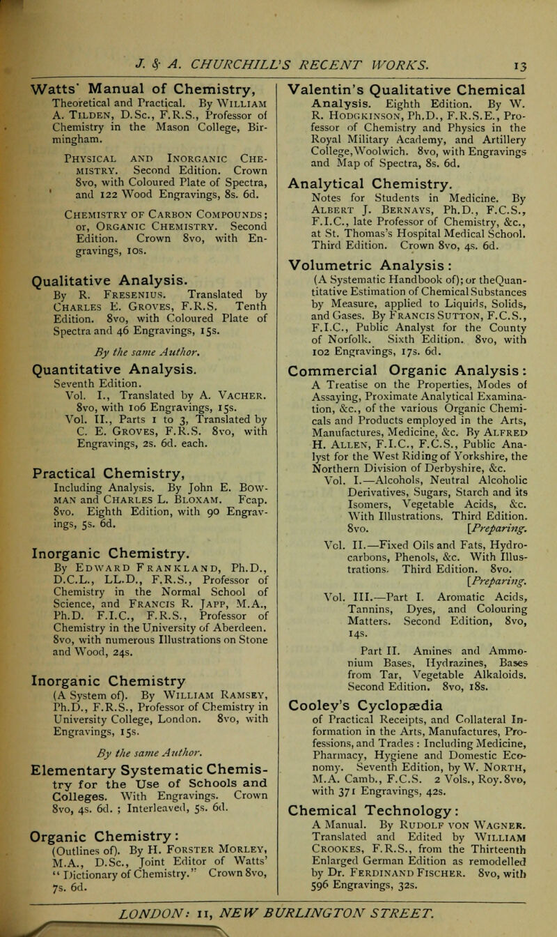 Watts' Manual of Chemistry, Theoretical and Practical. By William A. Tilden, D.Sc, F.R.S., Professor of Chemistry in the Mason College, Bir- mingham. Physical and Inorganic Che- mistry. Second Edition. Crown 8vo, with Coloured Plate of Spectra, and 122 Wood Engravings, 8s. 6d. Chemistry of Carbon Compounds; or, Organic Chemistry. Second Edition. Crown 8vo, with En- gravings, 1 OS. Qualitative Analysis. By R. Fresenius. Translated by Charles E. Groves, F.R.S. Tenth Edition. 8vo, with Coloured Plate of Spectra and 46 Engravings, 15s. By the same Author. Quantitative Analysis. Seventh Edition. Vol. I., Translated by A. Vacher. 8vo, with 106 Engravings, 15s. Vol. II., Parts I to 3, Translated by C. E. Groves, F.R.S. 8vo, with Engravings, 2S. 6d. each. Practical Chemistry, Including Analysis. By John E. Bow- man and Charles L. Bloxam. Fcap. 8vo. Eighth Edition, with 90 Engrav- ings, 5s. 6d. Inorganic Chemistry. By Edward Frankland, Ph.D., D.C.L., LL.D., F.R.S., Professor of Chemistry in the Normal School of Science, and Francis R. Japp, M.A., Ph.D. F.I.C., F.R.S., Professor of Chemistry in the University of Aberdeen. 8vo, with numerous Illustrations on Stone and Wood, 24s. Inorganic Chemistry (A System of). By William Ramsey, Ph.D., F.R.S., Professor of Chemistry in University College, London. 8vo, with Engravings, 15s. By the same Author. Elementary Systematic Chemis- try for the Use of Schools and Colleges. With Engravings. Crown 8vo, 4s. 6d. ; Interleaved, 5s. 6d. Organic Chemistry: (Outlines of). By H. Forster Morley, M.A., D.Sc, Joint Editor of Watts'  Dictionary of Chemistry. Crown 8vo, 7s. 6d. Valentin's Qualitative Chemical Analysis. Eighth Edition. By W. R. Hodgkinson, Ph.D., F.R.S.E., Pro- fessor of Chemistry and Physics in the Royal Military Academy, and Artillery College,Woolwich. 8vo, with Engravings and Map of Spectra, 8s. 6d. Analytical Chemistry. Notes for Students in Medicine. By Albert J. Bernays, Ph.D., F.C.S., F.I.C., late Professor of Chemistry, &c, at St. Thomas's Hospital Medical School. Third Edition. Crown 8vo, 4s. 6d. Volumetric Analysis : (A Systematic Handbook of); or theQuan- titative Estimation of Chemical Substances by Measure, applied to Liquids, Solids, and Gases. By Francis Sutton, F.C.S., F.I.C., Public Analyst for the County of Norfolk. Sixth Edition. 8vo, with 102 Engravings, 17s. 6d. Commercial Organic Analysis: A Treatise on the Properties, Modes of Assaying, Proximate Analytical Examina- tion, &c, of the various Organic Chemi- cals and Products employed in the Arts, Manufactures, Medicine, &c. By Alfred H. Allen, F.I.C., F.C.S., Public Ana- lyst for the West Riding of Yorkshire, the Northern Division of Derbyshire, &c. Vol. I.—Alcohols, Neutral Alcoholic Derivatives, Sugars, Starch and its Isomers, Vegetable Acids, &c. With Illustrations. Third Edition. 8vo. {Preparing. Vol. II.—Fixed Oils and Fats, Hydro- carbons, Phenols, &c. With Illus- trations. Third Edition. 8vo. [Preparing. Vol. III.—Part I. Aromatic Acids, Tannins, Dyes, and Colouring Matters. Second Edition, 8vo, 14s. Part II. Amines and Ammo- nium Bases, Hydrazines, Bases from Tar, Vegetable Alkaloids. Second Edition. 8vo, 18s. Cooley's Cyclopaedia of Practical Receipts, and Collateral In- formation in the Arts, Manufactures, Pro- fessions, and Trades : Including Medicine, Pharmacy, Hygiene and Domestic Eco- nomy. Seventh Edition, by W. North, M.A. Camb., F.C.S. 2 Vols., Roy.8vo, with 371 Engravings, 42s. Chemical Technology: A Manual. By Rudolf von Wagner. Translated and Edited by William Crookes, F.R.S., from the Thirteenth Enlarged German Edition as remodelled by Dr. Ferdinand Fischer. 8vo, with 596 Engravings, 32s.