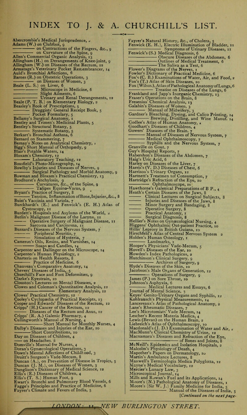 INDEX TO J. & A. CHURCHILL'S LIST. Abercrombie's Medical Jurisprudence, -.: Adams (W.) on Clubfoot, 9 on Contractions of the Fingers, on Curvature of the Spine, 9 &c, 9 Allen's Commercial Organic Analysis, 13 AHingham (H.) on Derangements of Knee-joint, 9 Allingham (W.) on Diseases of the Rectum, 12 Armatage's Veterinary Pocket Remembrancer, 14 Auld's Bronchial Affections, 6 Barnes (R.) on Obstetric Operations, 3 on Diseases of Women, 3 Beale (L. S.) on Liver, 6 ■ Microscope in Medicine, 6 Slight Ailments, 6 Urinary and Renal Derangements, 12 Beale (P. T. B.) on Elementary Biology, 2 Beasley's Book of Prescriptions, 5 Druggists' General Receipt Book, 5 Pocket Formulary, 5 Bellamy's Surgical Anatomy, 1 Bentley and Trimen's Medicinal Plants, 5 Bentley's Structural Botany, 5 Systematic Botany, 5 Berkart's Bronchial Asthma, 6 Bernard on Stammering, 7 Bernay's Notes on Analytical Chemistry, 1 Bigg's Short Manual of Orthopaedy, 9 Blair's Potable Waters, 14 Bloxam's Chemistry, 12 ' Laboratory Teaching, 12 Bousfield's Photo-Micrography, 14 Bowlby's Injuries and Diseases of Nerves, 9 ' Surgical Pathology and Morbid Anatomy, 9 Bowman and Bloxam's Practical Chemistry, 13 Brodhurst's Anchylosis, 9 — Curvatures, &c, of the Spine, 9 Talipes Equino-Varus, 9 Bryant's Practice of Surgery, 8 Tension, Inflammation ofBone,Injuries,&c, 8 Buist's Vaccinia and Variola, 7 Burckhardt's (E.) and Fenwick's (E. H.) Atlas of Cystoscopy, 11 Burdett's Hospitals and Asylums of the World, ■£ ButHn's Malignant Disease of the Larynx, 11 Operative Surgery of Malignant Disease, 11 Sarco'Tia and Carcinoma, n Buzzard's Diseases of the Nervous System, 7 Peripheral Neuritis, 7 Simulation of Hysteria, 7 Cameron's Oils, Resins, and Varnishes, 14 ■■■ — ■ Soaps and Candles, 14 Carpenter and Dallingeron the Microscope, 14 Carpenter's Human Physiology, 2 Charteris on Health Resorts, 8 Practice of Medicine, 6 Chauveau's Comparative Anatomy, 14 Chevers'Diseases of India, 5 Churchill's Face and Foot Deformities, 9 Clarke's Eyestrain, 10 Clouston's Lectures on Mental Diseases^ 2 Clowes and Coleman's Quantitative Analysis, 12 Elementary Analysis, 12 Clowes' Practical Chemistry, 12 Cooley's Cyclopaedia of Practical Receipts, 13 Cooper and Edwards' Diseases of the Rectum, 12 Cripps* (H.) Cancer of the Rectum, 12 Diseases of the Rectum and Anus, 12 Cripps' (R. A.) Galenic Pharmacy, 4 Cullingworth's Manual of Nursing, 4 Short Manual for Monthly Nurses, 4 Dalby's Diseases and Injuries of the Ear, 10 Short Contributions, 10 Day on Diseases of Children, 4 on Headaches. 6 Domville's Manual for Nurses,_4 Doran's Gynaecological Operations, 3 Down's Mental Affections of Childhood, 3 Druitt's Surgeon's Vade-Mecum, 8 Duncan (A.j, on Prevention of Disease in Tropics, 5 Duncan (J. M.). on Diseases of Women, 3 Dunglison's Dictionary of Medical Science, 12 Ellis's (E.) Diseases of Children, 4 Ellis's (T. S.) Human Foot, 9 Ewart's Bronchi and Pulmonary Blood Vessels, 6 Fagge's Principles and Practice of Medicine, 6 Fayrer's Climate and Fevers of India, 5 Fayrer's Natural History, &c, of Cholera, 5 Fenwick (E. H.), Electric Illumination of Bladder, 11 Symptoms of Urinary Diseases, 11 Fenwick's (S.) Medical Diagnosis, 6 Obscure Diseases of the Abdomen, 6 Outlines of Medical Treatment, 6 The Saliva as a Test, 6 Flower's Diagrams of the Nerves, 1 Fowler's Dictionary of Practical Medicine, 6 Fox's (C. B.) Examinations of Water, Air, and Food, 2 Fox's (T.) Atlas of Skin Diseases, 10 Fox (Wilson), Atlas of Pathological Anatomy of Lungs, 6 Treatise on Diseases of the Lungs, 6 Frankland and Japp's Inorganic Chemistry, 13 Fraser's Operations on the Brain, 8 Fresenius' Chemical Analysis, 13 Galabin's Diseases of Women. 3 Manual of Midwifery, 3 Gardner's Bleaching, Dyeing, and Calico Printing, 14 Brewing, Distilling, and Wine Manuf. 14 Codlee's Atlas of Human Anatomy, * Goodhart's Diseases of Children, 4 Gowers' Diseases of the Brain. 7 Manual of Diseases of Nervous System, 7 ■ ■ Medical Ophthalmoscopy, 7 — Syphilis and the Nervous System, 7 Granville on Gout, 7 Guy's Hospital Reports, 7 Habershon's Diseases of the Abdomen, 7 Haig's Uric Acid, 6 Harley on Diseases of the Liver, 7 Harris's (V. D.) Diseases of Chest, 6 Harrison's Urinary Organs, 12 Hartnett's Treatmen tof Consumption, 7 Hartridge's Refraction of the Eye, 10 Ophthalmoscope, 10 Hawthorne's Galenical Preparations of B P., 4 Heath's Certain Diseases of the Jaws, 8 Clinical Lectures on Surgical Subjects, 8 Injuries and Diseases of the Jaws, 8 Minor Surgery and Bandaging, 8 Operative Surgery, 8 Practical Anatomy, r Surgical Diagnosis, 8 Hellier's Notes on Gynaecological Nursing, 4 Higgens Ophthalmic Out-patient Practice, 10 HUlis' Leprosy in British Guiana, 10 Hirschfeld's Atlas of Central Nervous System 2 Holden's Human Osteology, 1 Landmarks, 1 Hooper's Physicians' Vade-Mecum, 5 Hovell's Diseases of the Ear, io Howden's Index Pathologicus, 2 Hutchinson's Clinical Surgery, 9 Archives of Surgery, g Hyde's Diseases of the Skin, 10 Jacobson's Male Organs of Generation, 12 Operations of Surgery, g James (P.) on Sore Throat, 10 Johnson's Asphyxia, 6 Medical Lectures and Essays, 6 Journal of Mental Science. 3 Keyes' Genito-Urinary Organs and Syphilis, 12 Kohlrausch's Physical Measurements, 14 Lancereaux's Atlas of Pathological Anatomy, 2 Lane's Rheumatic Diseases, 7 Lee's Microtomists' Vade Mecuin, 14 Lescher's Recent Materia Medica, 4 Lewis (Bevan) on the Human Brain, 2 Liebreich's Atlas of Ophthalmoscopy, 10 Macdonald's (J. D.) Examination of Water and Air, * MacMunn's Clinical Chemistry of Urine, 12 Macnamara's Diseases and Refraction of the Eye, ; of Bones and Joints, 8 McNeill's Epidemics and Isolation Hospitals, 2 Malcolm's Physiology of Death, 4 Mapother's Papers on Dermatology, 10 Martin's Ambulance Lectures, 8 Maxwell's Terminologia Medica Polyglotta, 12 Mayne's Medical Vocabulary, 12 Mercier's Lunacy Law, 3 Microscopical Journal, 14 Mills and Rowan's Fuel and its Applications, 14 Moore's (N.) Pathological Anatomy of Diseases, 1 Moore's (Sir W. J.) Family Medicine for India, 5 Manual of the Diseases of India, 5 [Continued on the next pagt> j^