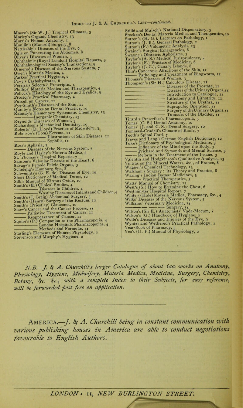 _/A Inoex to J. & A. Churchill's List—continued. Moore's (Sir W. J.) Tropical Climates, 5 Morley's Organic Chemistry, 13 Morris's Human Anatomy, 1 Moullin's (Mansell) Surgery, 8 Nettleship's Diseases of the Eye, 9 Ogle on Puncturing the Abdomen, 8 Oliver's Diseases of Women, 3 Ophthalmic (Royal London) Hospital Reports, 9 Ophthalmological Society's Transactions, 9 Ormerod's Diseases of the Nervous System, 7 Owen's Materia Medica, 4 Parkes' Practical Hygiene, * Pavy's Carbohydrates, 6 Pereira's Selecta e Prescriptis. 4 Phillips' Materia Medica and Therapeutics, 4 Pollock's Histology of the Eye and Eyelids, 9 Proctor's Practical Pharmacy, 4 Purcell on Cancer, 11 Pye-Smith's Diseases of the Skin, 11 Quinby's Notes on Dental Practice, 10 Ramsay's Elementary Systematic Chemistry, 13 Inorganic Chemistry, 13 Reynolds' Diseases of Women, 3 Richardson's Mechanical Dentistry, 10 Roberts' (D. Lloyd) Practice of Midwifery, 3 Robinson's (Tom) Eczema, 11 . Illustrations of Skin Diseases, 11 Syphilis, 11 Ross's Aphasia, 7 Diseases of the Nervous System, 7 Royle and Harley's Materia Medica, 5 St. Thomas's Hospital Reports, 7 Sansom's Valvular Disease of the Heart, 6 Savage's Female Pelvic Organs, 3 Schetelig's Homburg-Spa, 8 Schweinitz's (G. E. de) Diseases of Eye, 10 Short Dictionary of Medical Terms, 12 Silk's Manual of Nitrous Oxide, 10 Smith's (E.) Clinical Studies, 4 - Diseases in Children, 4 Wasting Diseasesof Infants and Children,4 Smith's (L Greig) Abdominal Surgery, 3 Smith's (Henry) Surgery of the Rectum, 12 Smith's (Priestley) Glaucoma, 10 Snow's Cancer and the Cancer Process, n Palliative Treatment of Cancer, 11 Reappearance of Cancer, 11 Squire's (P.) Companion to the Pharmacopoeia, 4 London Hospitals Pharmacopccias, 4 Methods and Formulae, 14 Starling's Elements of Human Physiology, 2 Stevenson and Murphy's Hygiene, 2 Stille and Maisch's National Dispensatory, 5 Stocken's Dental Materia Medica and Theiapeutics, 10 Sutton's (H. G), Lectures on Pathology, 1 Sutton's (J. B.), General Pathology, j Sutton's (F.) Volumetric Analysis, 13 Swaine's Surgical Emergencies, 8 Swayne's Obstetric Aphorisms, 3 Taylor's (A. S.) Medical Jurisprudence, * Taylors (F.) Practice of Medicine, 6 Taylor's (j. C), Canary Islands, 8 Thin's Cancerous Affections of the Skin, 11 Pathology and Treatment of Ringworm, n Thomas's Diseases of Women, 3 Thompson's (Sir H.j Calculous Disease, 11 Diseases of the Prostate, n Diseases of theUrinaryOrgans, 1 r Introduction to Catalogue, 11 Lithotomy and Lithotrity, n Stricture of the Urethra, n Suprapubic Operation, n Surgery of theUrinary Organs,! 1 Tumours of the Bladder, 11 Tirard's Prescriber's Pharmacopoeia, 5 Tomes' (C. S.) Dental Anatomy, 10 Tomes' (J. and C. S.) Dental Surgery, 10 Tommasi-Crudeli's Climate of Rome, 7 Tooth's Spinal Cord, 7 Treves and Lang's German-English Dictionary, 12 Tuke's Dictionary of Psychological Medicine, 3 Influence of the Mind upon the Body, 3 Prichard and Symonds and Mental Science, 3 Reform in the Treatment of the Insane, 3 Valentin and Hodgkinson's Qualitative Analysis, 13 Vintras on the Mineral Waters. &c., of France, 8 Wagner's Chemical Technology, 13 Walsham's Surgery : its Theory and Practice, 8 Waring's Indian Bazaar Medicines, 5 Practical Therapeutics, 5 Watts' Manual of Chemistry, 13 West's (S.) How to Examine the Chest, 6 Westminster Hospital Report, 7 White's (Hale) Materia Medica, Pharmacy, &c, 4 Wilks' Diseases of the Nervous System, 7 Williams' Veterinary Medicine, 14 Surgery, 14 Wilson's (Sir E.) Anatomists' Vade-Mecum, ± Wilson's (G.) Handbook of Hygiene, 2 Wolfe's Diseases and Injuries of the Eye, 9 Wynter and Wethered's Practical Pathology, I Year-Book of Pharmacy, 5 Yeo's (G. F.) Manual of Physiology, 2 JV.B.—J. fy A. Churchill's larger Catalogue of about 600 works on Anatomy, Physiology, Hygiene, Midwifery, Materia Medica, Medicine, Surgery, Chemistry, Botany, SfC. fyc, with a complete Index to their Subjects, for easy reference, will be forwarded post free on application. America.—•/. fy A. Churchill being in constant communication with various publishing houses in America are able to conduct negotiations favourable to English Authors.