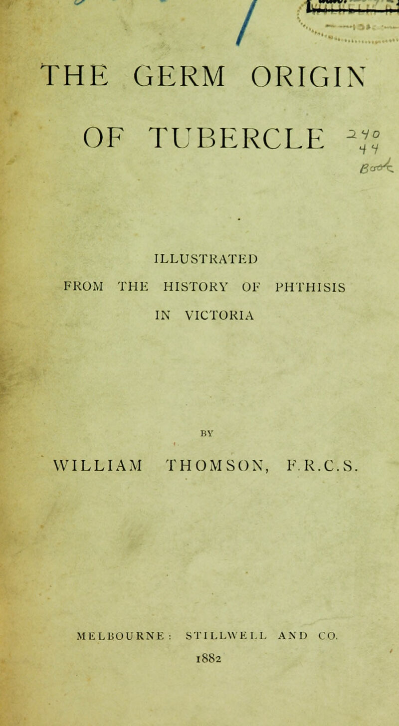 l~<< , , , i ,». ■-— / THE GERM ORIGIN OF TUBERCLE \\° /-' crf>X ILLUSTRATED FROM THE HISTORY OF PHTHISIS IN VICTORIA BY WILLIAM THOMSON, F.R.C.S. MELBOURNE: STILLWELL AND CO. 1882