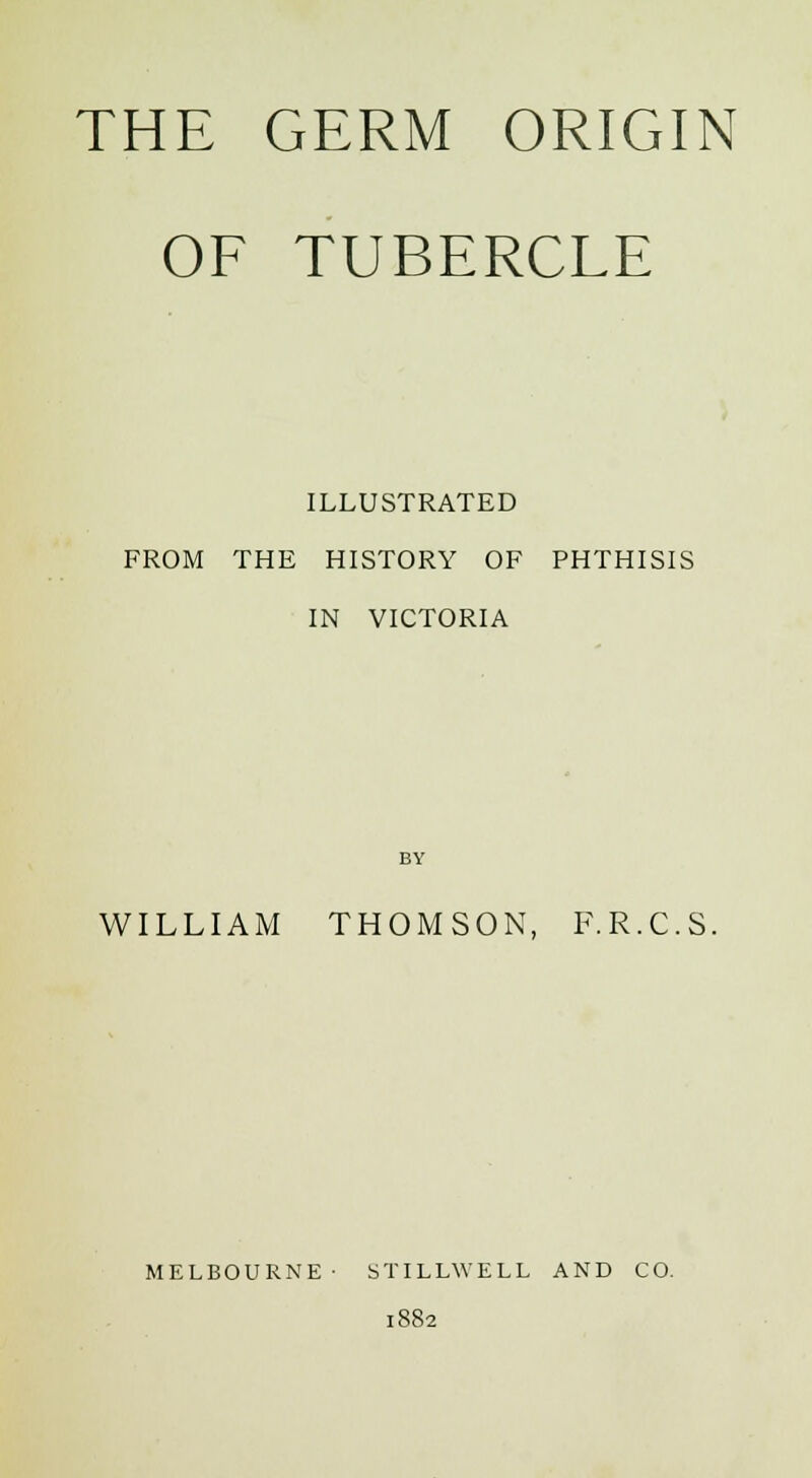 OF TUBERCLE ILLUSTRATED FROM THE HISTORY OF PHTHISIS IN VICTORIA BY WILLIAM THOMSON, F.R.C.S. MELBOURNE- STILLWELL AND CO. 1882