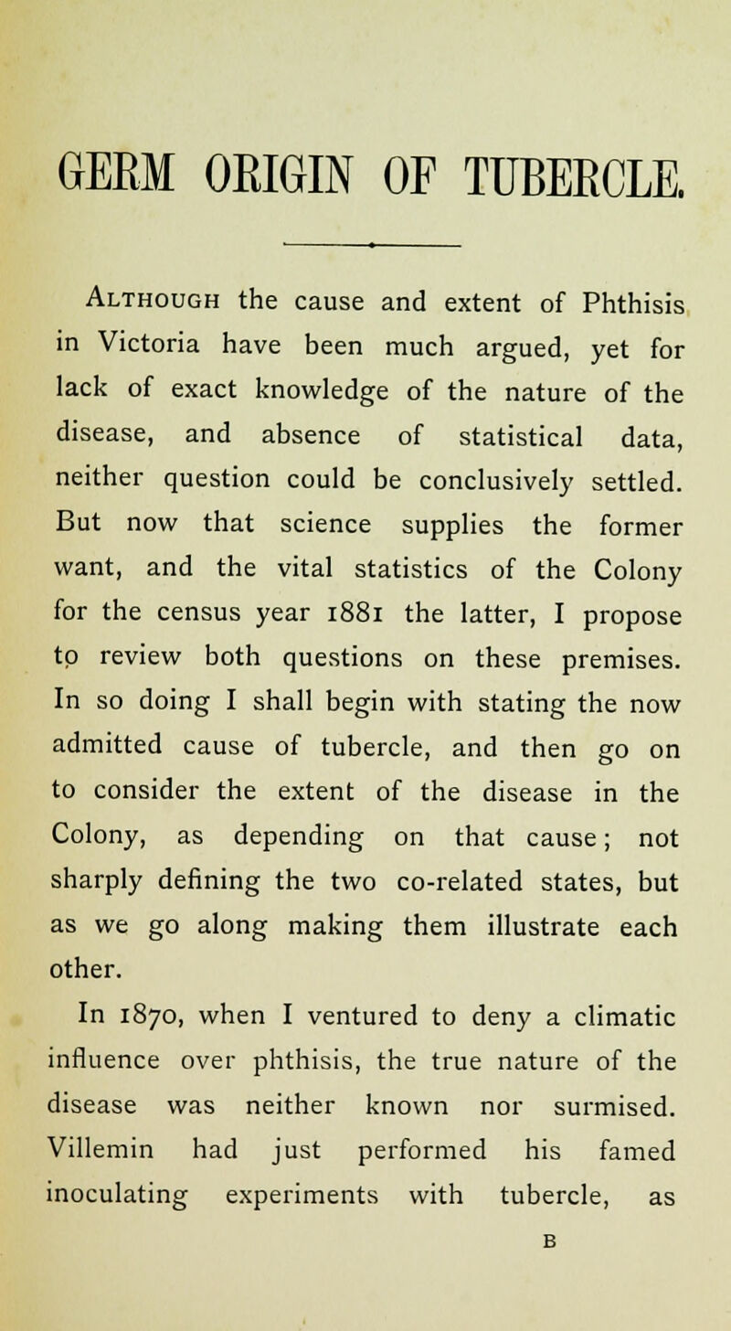 Although the cause and extent of Phthisis in Victoria have been much argued, yet for lack of exact knowledge of the nature of the disease, and absence of statistical data, neither question could be conclusively settled. But now that science supplies the former want, and the vital statistics of the Colony for the census year 1881 the latter, I propose to review both questions on these premises. In so doing I shall begin with stating the now admitted cause of tubercle, and then go on to consider the extent of the disease in the Colony, as depending on that cause; not sharply defining the two co-related states, but as we go along making them illustrate each other. In 1870, when I ventured to deny a climatic influence over phthisis, the true nature of the disease was neither known nor surmised. Villemin had just performed his famed inoculating experiments with tubercle, as B