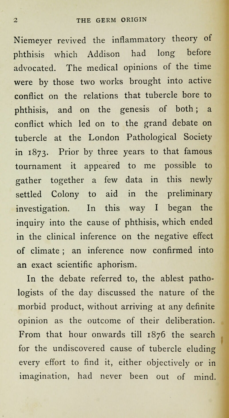 Niemeyer revived the inflammatory theory of phthisis which Addison had long before advocated. The medical opinions of the time were by those two works brought into active conflict on the relations that tubercle bore to phthisis, and on the genesis of both; a conflict which led on to the grand debate on tubercle at the London Pathological Society in 1873. Prior by three years to that famous tournament it appeared to me possible to gather together a few data in this newly settled Colony to aid in the preliminary investigation. In this way I began the inquiry into the cause of phthisis, which ended in the clinical inference on the negative effect of climate; an inference now confirmed into an exact scientific aphorism. In the debate referred to, the ablest patho- logists of the day discussed the nature of the morbid product, without arriving at any definite opinion as the outcome of their deliberation. From that hour onwards till 1876 the search for the undiscovered cause of tubercle eluding every effort to find it, either objectively or in imagination, had never been out of mind.