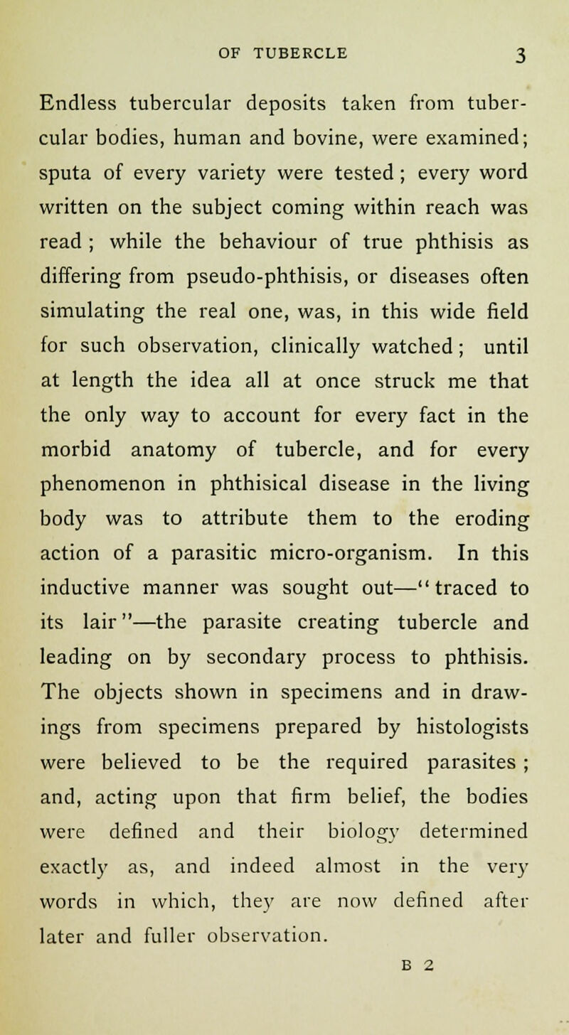 Endless tubercular deposits taken from tuber- cular bodies, human and bovine, were examined; sputa of every variety were tested; every word written on the subject coming within reach was read ; while the behaviour of true phthisis as differing from pseudo-phthisis, or diseases often simulating the real one, was, in this wide field for such observation, clinically watched; until at length the idea all at once struck me that the only way to account for every fact in the morbid anatomy of tubercle, and for every phenomenon in phthisical disease in the living body was to attribute them to the eroding action of a parasitic micro-organism. In this inductive manner was sought out— traced to its lair—the parasite creating tubercle and leading on by secondary process to phthisis. The objects shown in specimens and in draw- ings from specimens prepared by histologists were believed to be the required parasites ; and, acting upon that firm belief, the bodies were defined and their biology determined exactly as, and indeed almost in the very words in which, they are now defined after later and fuller observation. B 2