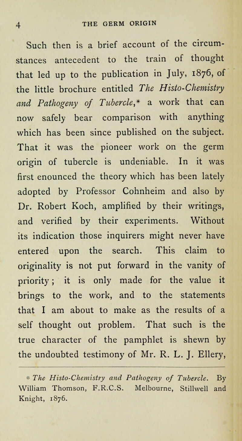 Such then is a brief account of the circum- stances antecedent to the train of thought that led up to the publication in July, 1876, of the little brochure entitled The Histo-Chemistry and Pathogeny of Tubercle,* a work that can now safely bear comparison with anything which has been since published on the subject. That it was the pioneer work on the germ origin of tubercle is undeniable. In it was first enounced the theory which has been lately adopted by Professor Cohnheim and also by Dr. Robert Koch, amplified by their writings, and verified by their experiments. Without its indication those inquirers might never have entered upon the search. This claim to originality is not put forward in the vanity of priority; it is only made for the value it brings to the work, and to the statements that I am about to make as the results of a self thought out problem. That such is the true character of the pamphlet is shewn by the undoubted testimony of Mr. R. L. J. Ellery, * The Histo-Chemistry and Pathogeny of Tubercle. By William Thomson, F.R.C.S. Melbourne, Stillwell and Knight, 1876.