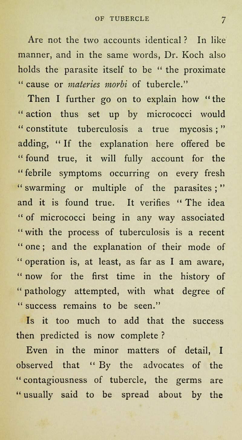 Are not the two accounts identical ? In like manner, and in the same words, Dr. Koch also holds the parasite itself to be  the proximate  cause or materies morbi of tubercle. Then I further go on to explain how  the  action thus set up by micrococci would  constitute tuberculosis a true mycosis ; adding,  If the explanation here offered be  found true, it will fully account for the febrile symptoms occurring on every fresh  swarming or multiple of the parasites ; and it is found true. It verifies  The idea  of micrococci being in any way associated with the process of tuberculosis is a recent  one; and the explanation of their mode of  operation is, at least, as far as I am aware,  now for the first time in the history of  pathology attempted, with what degree of  success remains to be seen. Is it too much to add that the success then predicted is now complete ? Even in the minor matters of detail, I observed that  By the advocates of the  contagiousness of tubercle, the germs are  usually said to be spread about by the