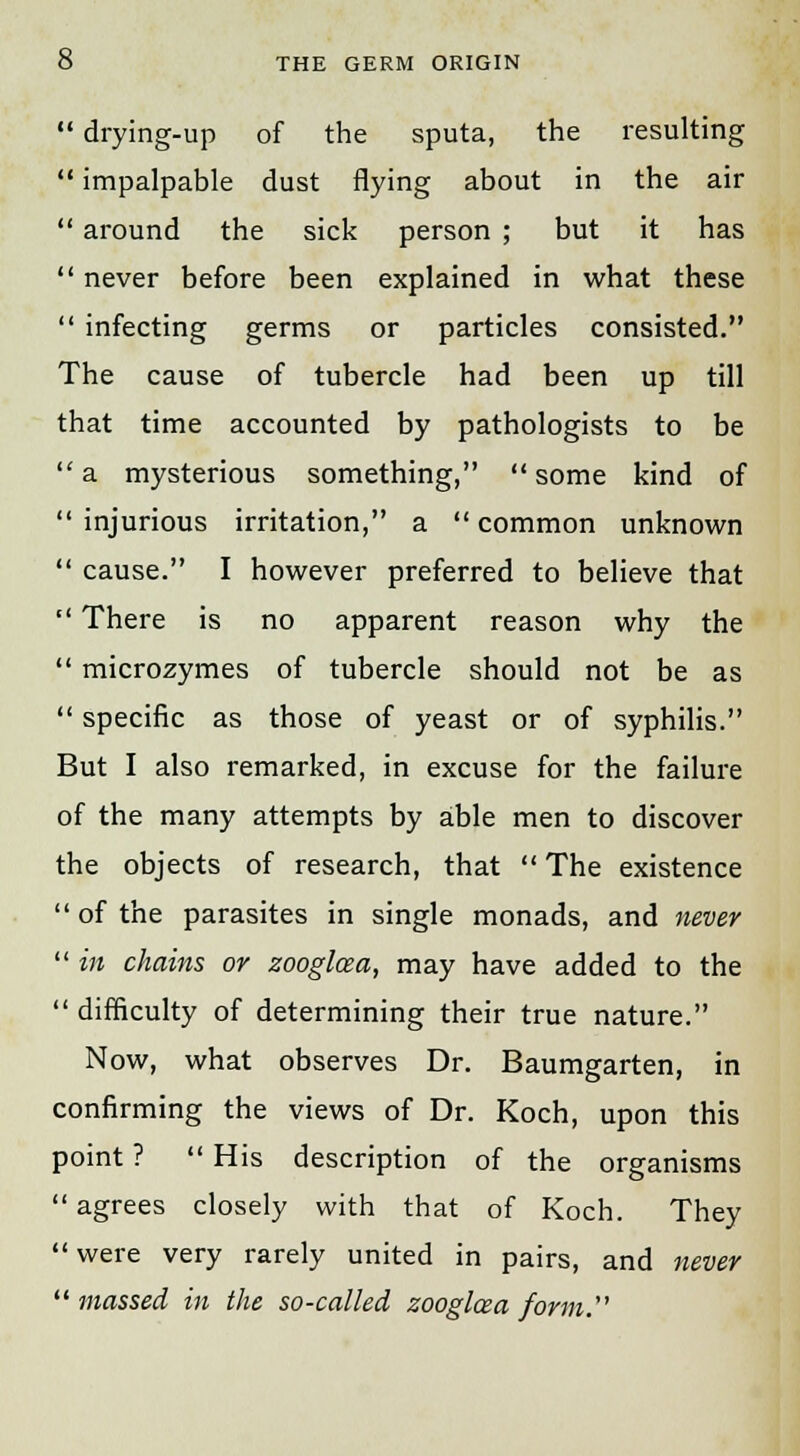  drying-up of the sputa, the resulting  impalpable dust flying about in the air  around the sick person ; but it has  never before been explained in what these  infecting germs or particles consisted. The cause of tubercle had been up till that time accounted by pathologists to be  a mysterious something,  some kind of  injurious irritation, a  common unknown  cause. I however preferred to believe that  There is no apparent reason why the  microzymes of tubercle should not be as  specific as those of yeast or of syphilis. But I also remarked, in excuse for the failure of the many attempts by able men to discover the objects of research, that  The existence  of the parasites in single monads, and never  in chains or zooglcea, may have added to the  difficulty of determining their true nature. Now, what observes Dr. Baumgarten, in confirming the views of Dr. Koch, upon this point ?  His description of the organisms  agrees closely with that of Koch. They were very rarely united in pairs, and never massed in the so-called zooglcea form.