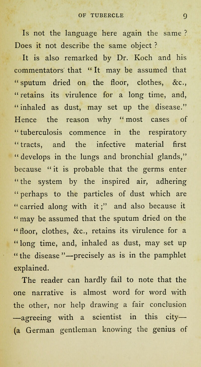 Is not the language here again the same ? Does it not describe the same object ? It is also remarked by Dr. Koch and his commentators' that  It may be assumed that sputum dried on the floor, clothes, &c,  retains its virulence for a long time, and, inhaled as dust, may set up the disease. Hence the reason why  most cases of  tuberculosis commence in the respiratory tracts, and the infective material first  develops in the lungs and bronchial glands, because  it is probable that the germs enter  the system by the inspired air, adhering perhaps to the particles of dust which are  carried along with it; and also because it  may be assumed that the sputum dried on the floor, clothes, &c, retains its virulence for a  long time, and, inhaled as dust, may set up  the disease —precisely as is in the pamphlet explained. The reader can hardly fail to note that the one narrative is almost word for word with the other, nor help drawing a fair conclusion —agreeing with a scientist in this city— (a German gentleman knowing the genius of