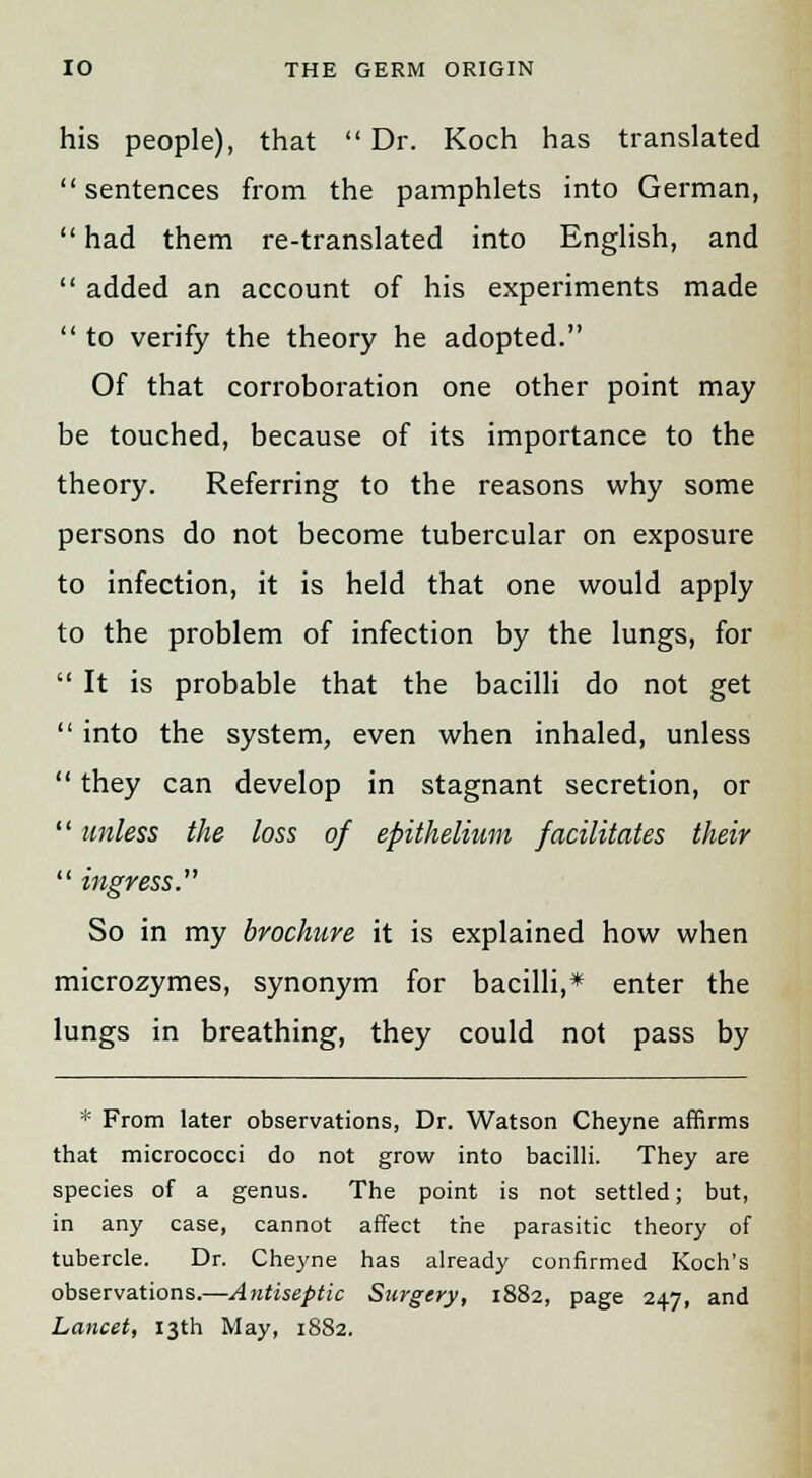 his people), that  Dr. Koch has translated sentences from the pamphlets into German,  had them re-translated into English, and  added an account of his experiments made  to verify the theory he adopted. Of that corroboration one other point may be touched, because of its importance to the theory. Referring to the reasons why some persons do not become tubercular on exposure to infection, it is held that one would apply to the problem of infection by the lungs, for  It is probable that the bacilli do not get  into the system, even when inhaled, unless  they can develop in stagnant secretion, or  unless the loss of epithelium facilitates their  ingress. So in my brochure it is explained how when microzymes, synonym for bacilli,* enter the lungs in breathing, they could not pass by * From later observations, Dr. Watson Cheyne affirms that micrococci do not grow into bacilli. They are species of a genus. The point is not settled; but, in any case, cannot affect the parasitic theory of tubercle. Dr. Cheyne has already confirmed Koch's observations.—Antiseptic Surgery, 1882, page 247, and