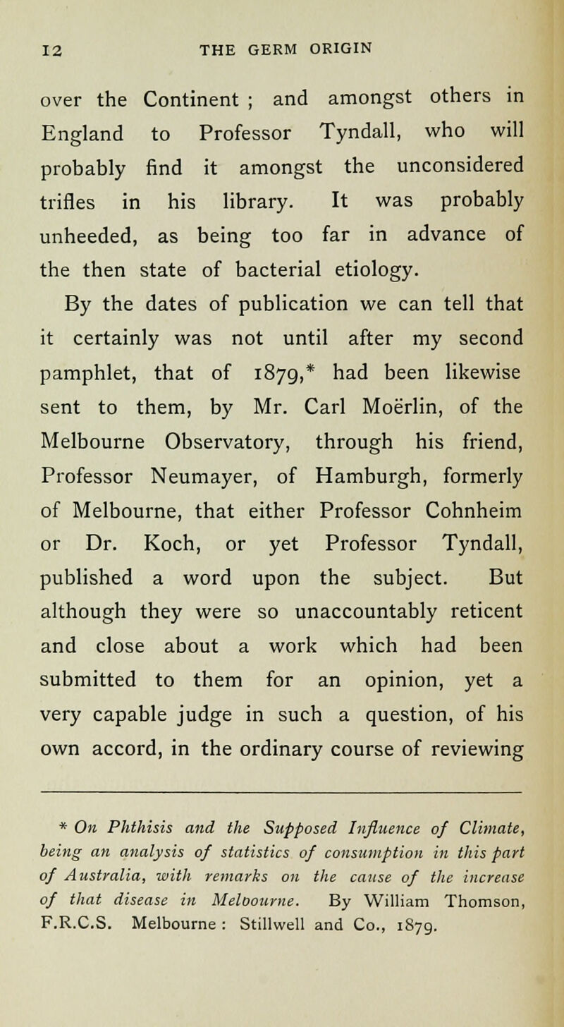 over the Continent ; and amongst others in England to Professor Tyndall, who will probably find it amongst the unconsidered trifles in his library. It was probably unheeded, as being too far in advance of the then state of bacterial etiology. By the dates of publication we can tell that it certainly was not until after my second pamphlet, that of 1879,* had been likewise sent to them, by Mr. Carl Moerlin, of the Melbourne Observatory, through his friend, Professor Neumayer, of Hamburgh, formerly of Melbourne, that either Professor Cohnheim or Dr. Koch, or yet Professor Tyndall, published a word upon the subject. But although they were so unaccountably reticent and close about a work which had been submitted to them for an opinion, yet a very capable judge in such a question, of his own accord, in the ordinary course of reviewing * On Phthisis and the Supposed Influence of Climate, being an analysis of statistics of consumption in this part of Australia, with remarks on the cause of the increase of that disease in Meloourne. By William Thomson, F.R.C.S. Melbourne : Stillwell and Co., 1879.