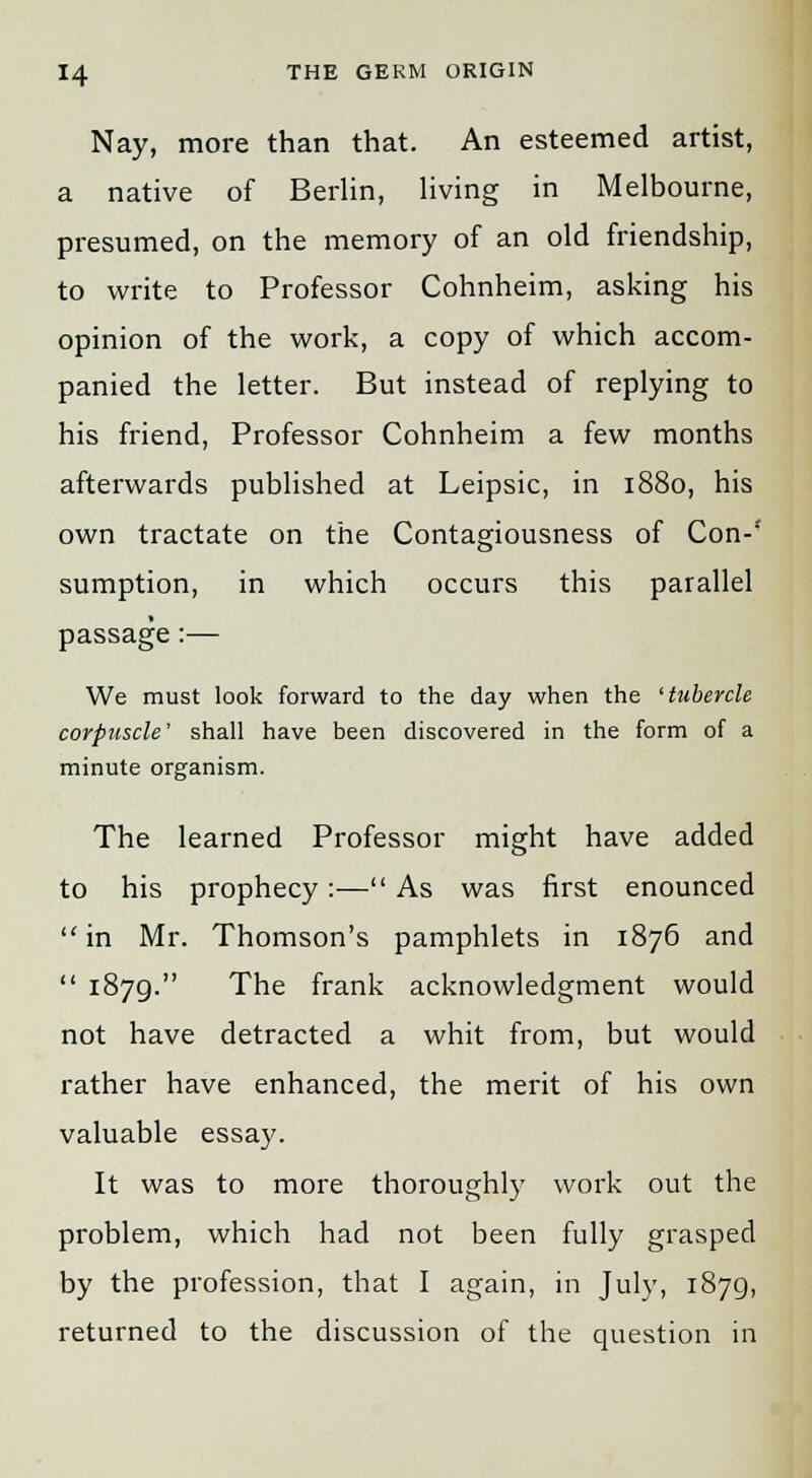 Nay, more than that. An esteemed artist, a native of Berlin, living in Melbourne, presumed, on the memory of an old friendship, to write to Professor Cohnheim, asking his opinion of the work, a copy of which accom- panied the letter. But instead of replying to his friend, Professor Cohnheim a few months afterwards published at Leipsic, in 1880, his own tractate on the Contagiousness of Con-'' sumption, in which occurs this parallel passage:— We must look forward to the day when the 'tubercle corpuscle' shall have been discovered in the form of a minute organism. The learned Professor might have added to his prophecy:— As was first enounced  in Mr. Thomson's pamphlets in 1876 and  1879. The frank acknowledgment would not have detracted a whit from, but would rather have enhanced, the merit of his own valuable essay. It was to more thoroughly work out the problem, which had not been fully grasped by the profession, that I again, in July, 1879, returned to the discussion of the question in