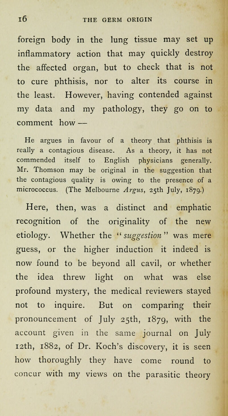 foreign body in the lung tissue may set up inflammatory action that may quickly destroy the affected organ, but to check that is not to cure phthisis, nor to alter its course in the least. However, having contended against my data and my pathology, they go on to comment how — He argues in favour of a theory that phthisis is really a contagious disease. As a theory, it has not commended itself to English physicians generally. Mr. Thomson may be original in the suggestion that the contagious quality is owing to the presence of a micrococcus. (The Melbourne Argus, 25th July, 1879.) Here, then, was a distinct and emphatic recognition of the originality of the new etiology. Whether the suggestion was mere guess, or the higher induction it indeed is now found to be beyond all cavil, or whether the idea threw light on what was else profound mystery, the medical reviewers stayed not to inquire. But on comparing their pronouncement of July 25th, 1879, with the account given in the same journal on July 12th, 1882, of Dr. Koch's discovery, it is seen how thoroughly they have come round to concur with my views on the parasitic theory