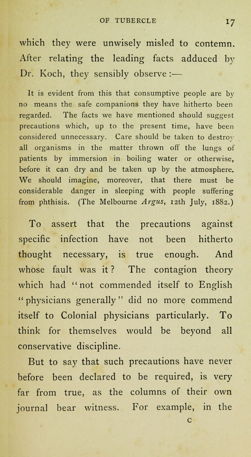 which they were unwisely misled to contemn. After relating the leading facts adduced by Dr. Koch, they sensibly observe :•— It is evident from this that consumptive people are by no means the safe companions they have hitherto been regarded. The facts we have mentioned should suggest precautions which, up to the present time, have been considered unnecessary. Care should be taken to destrov all organisms in the matter thrown off the lungs of patients by immersion in boiling water or otherwise, before it can dry and be taken up by the atmosphere. We should imagine, moreover, that there must be considerable danger in sleeping with people suffering from phthisis. (The Melbourne Argus, 12th July, 1882.) To assert that the precautions against specific infection have not been hitherto thought necessary, is true enough. And whose fault was it ? The contagion theory which had not commended itself to English  physicians generally did no more commend itself to Colonial physicians particularly. To think for themselves would be beyond all conservative discipline. But to say that such precautions have never before been declared to be required, is very far from true, as the columns of their own journal bear witness. For example, in the