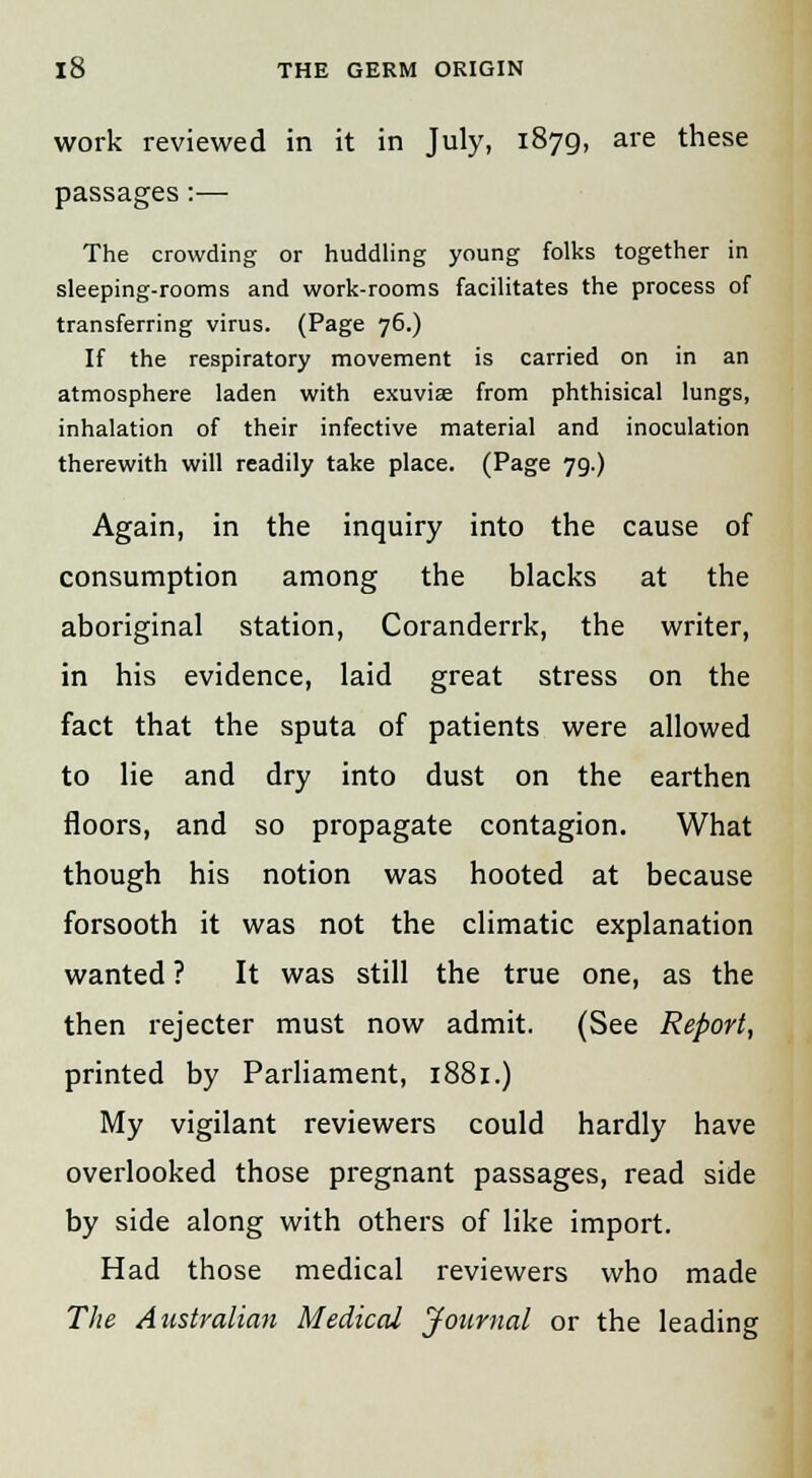 work reviewed in it in July, 1879, are these passages:— The crowding or huddling young folks together in sleeping-rooms and work-rooms facilitates the process of transferring virus. (Page 76.) If the respiratory movement is carried on in an atmosphere laden with exuvias from phthisical lungs, inhalation of their infective material and inoculation therewith will readily take place. (Page 79.) Again, in the inquiry into the cause of consumption among the blacks at the aboriginal station, Coranderrk, the writer, in his evidence, laid great stress on the fact that the sputa of patients were allowed to lie and dry into dust on the earthen floors, and so propagate contagion. What though his notion was hooted at because forsooth it was not the climatic explanation wanted ? It was still the true one, as the then rejecter must now admit. (See Report, printed by Parliament, 1881.) My vigilant reviewers could hardly have overlooked those pregnant passages, read side by side along with others of like import. Had those medical reviewers who made The Australian Medical Journal or the leading