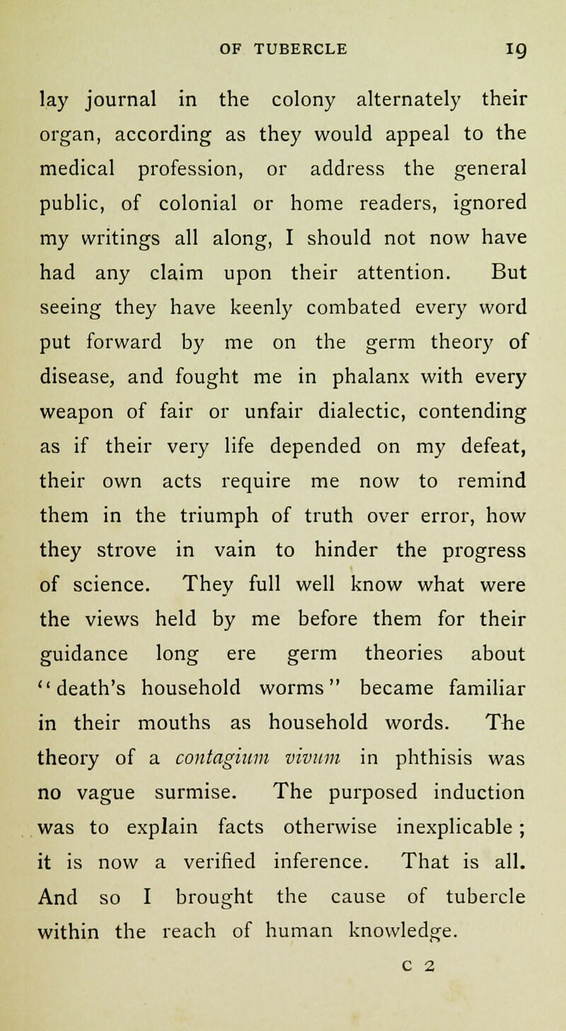 lay journal in the colony alternately their organ, according as they would appeal to the medical profession, or address the general public, of colonial or home readers, ignored my writings all along, I should not now have had any claim upon their attention. But seeing they have keenly combated every word put forward by me on the germ theory of disease, and fought me in phalanx with every weapon of fair or unfair dialectic, contending as if their very life depended on my defeat, their own acts require me now to remind them in the triumph of truth over error, how they strove in vain to hinder the progress of science. They full well know what were the views held by me before them for their guidance long ere germ theories about death's household worms became familiar in their mouths as household words. The theory of a contagium vivum in phthisis was no vague surmise. The purposed induction was to explain facts otherwise inexplicable; it is now a verified inference. That is all. And so I brought the cause of tubercle within the reach of human knowledge. c 2