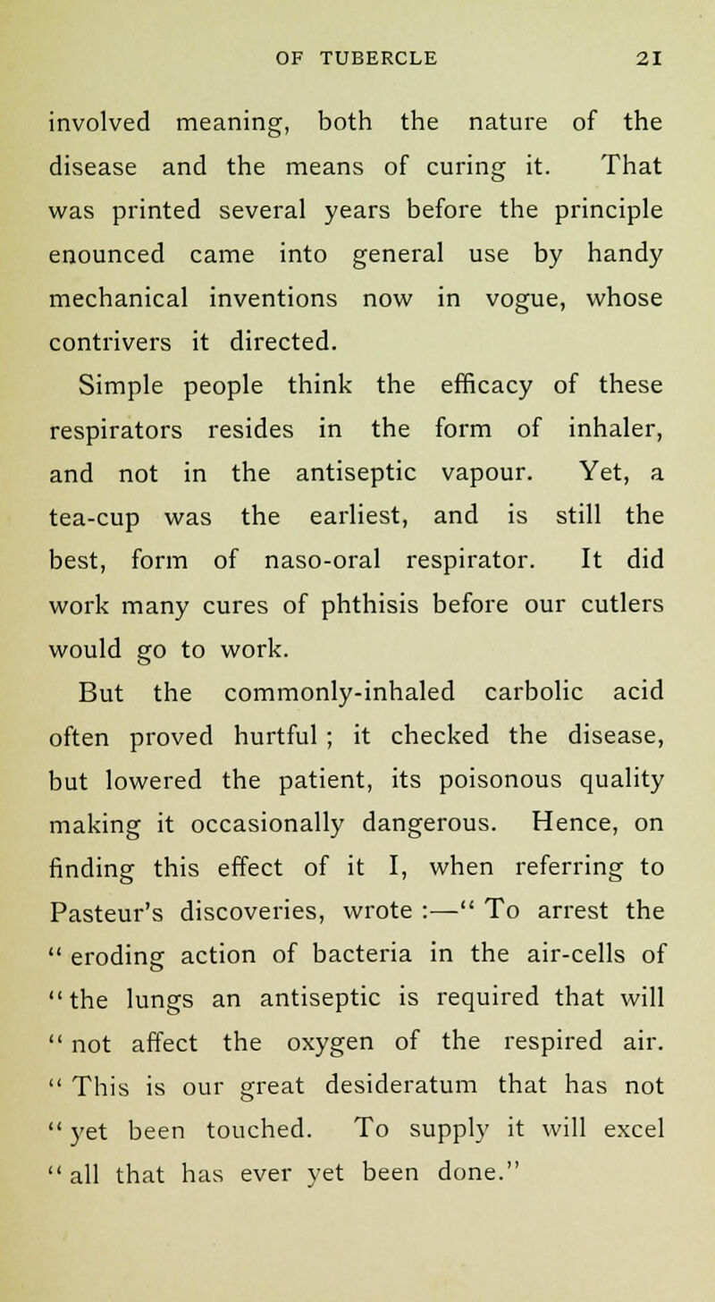 involved meaning, both the nature of the disease and the means of curing it. That was printed several years before the principle enounced came into general use by handy mechanical inventions now in vogue, whose contrivers it directed. Simple people think the efficacy of these respirators resides in the form of inhaler, and not in the antiseptic vapour. Yet, a tea-cup was the earliest, and is still the best, form of naso-oral respirator. It did work many cures of phthisis before our cutlers would go to work. But the commonly-inhaled carbolic acid often proved hurtful ; it checked the disease, but lowered the patient, its poisonous quality making it occasionally dangerous. Hence, on finding this effect of it I, when referring to Pasteur's discoveries, wrote :— To arrest the  eroding action of bacteria in the air-cells of the lungs an antiseptic is required that will  not affect the oxygen of the respired air.  This is our great desideratum that has not  yet been touched. To supply it will excel  all that has ever yet been done.