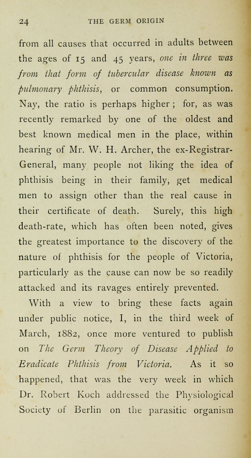 from all causes that occurred in adults between the ages of 15 and 45 years, one in three was from that form of tubercular disease known as pulmonary phthisis, or common consumption. Nay, the ratio is perhaps higher ; for, as was recently remarked by one of the oldest and best known medical men in the place, within hearing of Mr. W. H. Archer, the ex-Registrar- General, many people not liking the idea of phthisis being in their family, get medical men to assign other than the real cause in their certificate of death. Surely, this high death-rate, which has often been noted, gives the greatest importance to the discovery of the nature of phthisis for the people of Victoria, particularly as the cause can now be so readily attacked and its ravages entirely prevented. With a view to bring these facts again under public notice, I, in the third week of March, 1882, once more ventured to publish on The Germ Theory of Disease Applied to Eradicate Phthisis from Victoria. As it so happened, that was the very week in which Dr. Robert Koch addressed the Physiological Society of Berlin on the parasitic organism