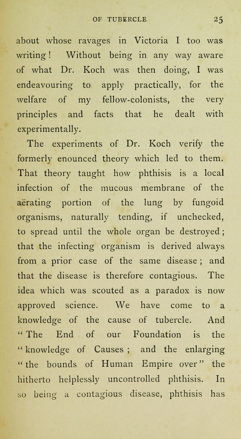 about whose ravages in Victoria I too was writing! Without being in any way aware of what Dr. Koch was then doing, I was endeavouring to apply practically, for the welfare of my fellow-colonists, the very principles and facts that he dealt with experimentally. The experiments of Dr. Koch verify the formerly enounced theory which led to them. That theory taught how phthisis is a local infection of the mucous membrane of the aerating portion of the lung by fungoid organisms, naturally tending, if unchecked, to spread until the whole organ be destroyed ; that the infecting organism is derived always from a prior case of the same disease ; and that the disease is therefore contagious. The idea which was scouted as a paradox is now approved science. We have come to a knowledge of the cause of tubercle. And  The End of our Foundation is the  knowledge of Causes ; and the enlarging  the bounds of Human Empire over the hitherto helplessly uncontrolled phthisis. In so being a contagious disease, phthisis has