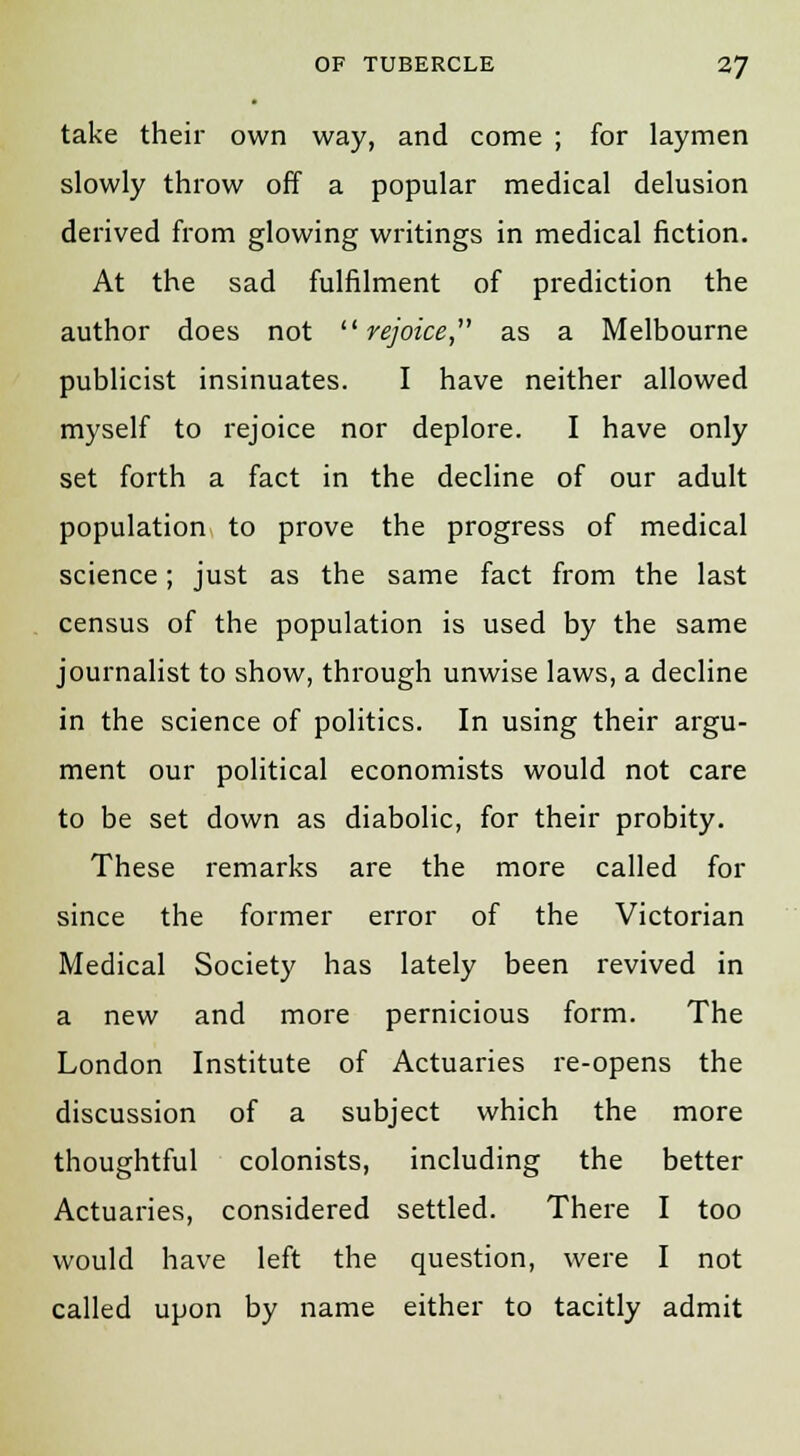 take their own way, and come ; for laymen slowly throw off a popular medical delusion derived from glowing writings in medical fiction. At the sad fulfilment of prediction the author does not rejoice, as a Melbourne publicist insinuates. I have neither allowed myself to rejoice nor deplore. I have only set forth a fact in the decline of our adult population to prove the progress of medical science; just as the same fact from the last census of the population is used by the same journalist to show, through unwise laws, a decline in the science of politics. In using their argu- ment our political economists would not care to be set down as diabolic, for their probity. These remarks are the more called for since the former error of the Victorian Medical Society has lately been revived in a new and more pernicious form. The London Institute of Actuaries re-opens the discussion of a subject which the more thoughtful colonists, including the better Actuaries, considered settled. There I too would have left the question, were I not called upon by name either to tacitly admit