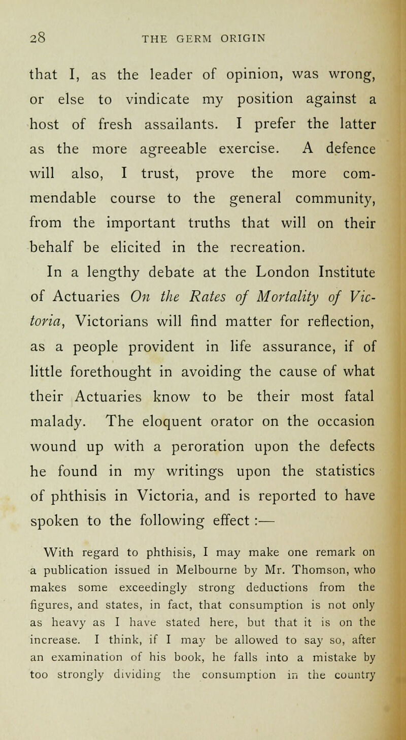 that I, as the leader of opinion, was wrong, or else to vindicate my position against a host of fresh assailants. I prefer the latter as the more agreeable exercise. A defence will also, I trust, prove the more com- mendable course to the general community, from the important truths that will on their behalf be elicited in the recreation. In a lengthy debate at the London Institute of Actuaries On the Rates of Mortality of Vic- toria, Victorians will find matter for reflection, as a people provident in life assurance, if of little forethought in avoiding the cause of what their Actuaries know to be their most fatal malady. The eloquent orator on the occasion wound up with a peroration upon the defects he found in my writings upon the statistics of phthisis in Victoria, and is reported to have spoken to the following effect:— With regard to phthisis, I may make one remark on a publication issued in Melbourne by Mr. Thomson, who makes some exceedingly strong deductions from the figures, and states, in fact, that consumption is not only as heavy as I have stated here, but that it is on the increase. I think, if I may be allowed to say so, after an examination of his book, he falls into a mistake by too strongly dividing the consumption in the country