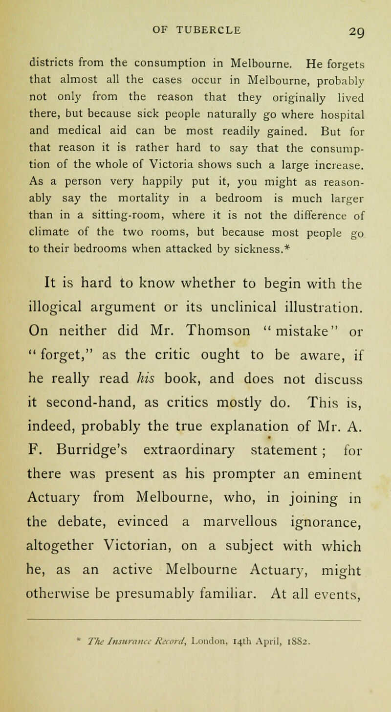 districts from the consumption in Melbourne. He forgets that almost all the cases occur in Melbourne, probably not only from the reason that they originally lived there, but because sick people naturally go where hospital and medical aid can be most readily gained. But for that reason it is rather hard to say that the consump- tion of the whole of Victoria shows such a large increase. As a person very happily put it, you might as reason- ably say the mortality in a bedroom is much larger than in a sitting-room, where it is not the difference of climate of the two rooms, but because most people go to their bedrooms when attacked by sickness.* It is hard to know whether to begin with the illogical argument or its unclinical illustration. On neither did Mr. Thomson mistake or  forget, as the critic ought to be aware, if he really read his book, and does not discuss it second-hand, as critics mostly do. This is, indeed, probably the true explanation of Mr. A. F. Burridge's extraordinary statement ; for there was present as his prompter an eminent Actuary from Melbourne, who, in joining in the debate, evinced a marvellous ignorance, altogether Victorian, on a subject with which he, as an active Melbourne Actuary, might otherwise be presumably familiar. At all events, * The Insurance Record, London, 14th April, 1S82.