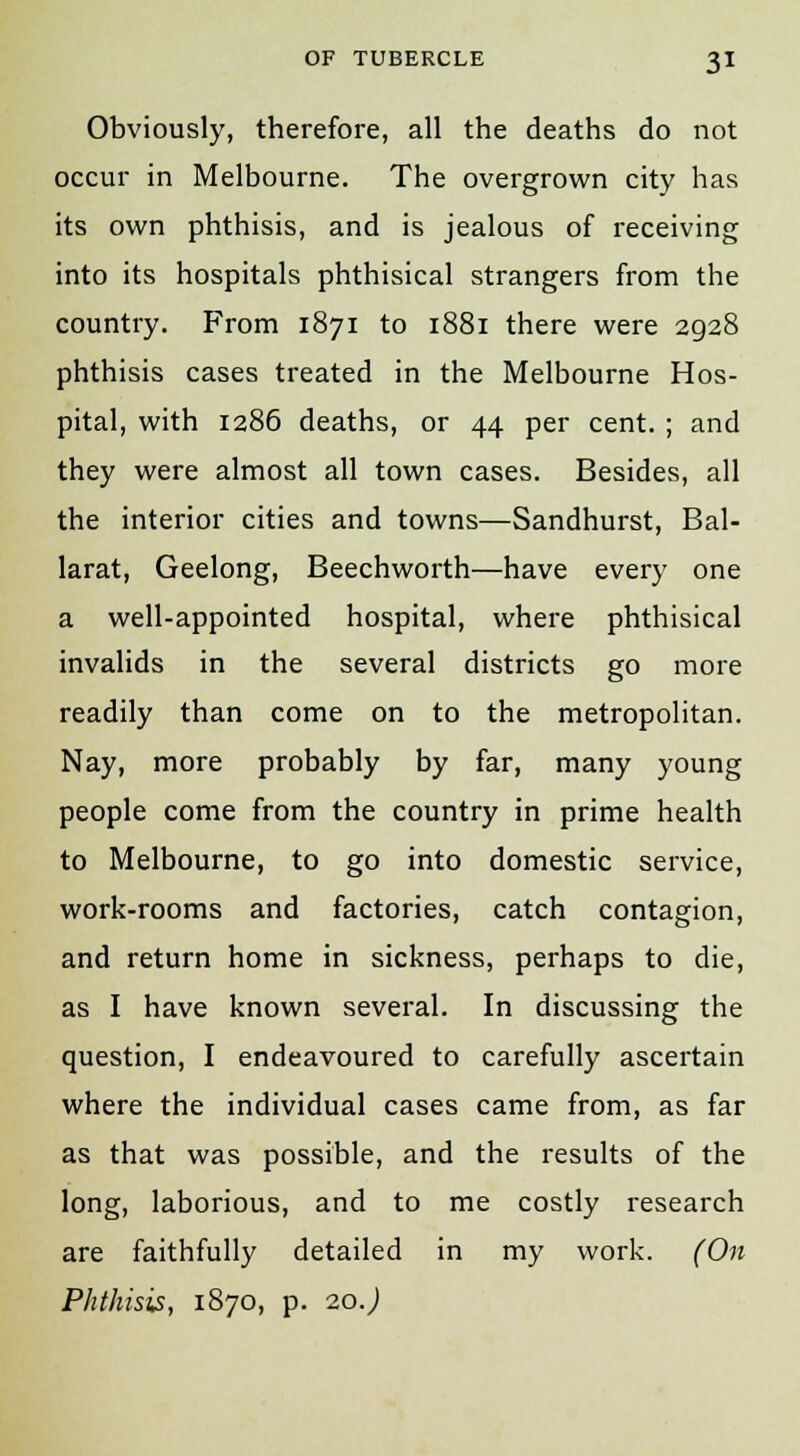 Obviously, therefore, all the deaths do not occur in Melbourne. The overgrown city has its own phthisis, and is jealous of receiving into its hospitals phthisical strangers from the country. From 1871 to 1881 there were 2928 phthisis cases treated in the Melbourne Hos- pital, with 1286 deaths, or 44 per cent. ; and they were almost all town cases. Besides, all the interior cities and towns—Sandhurst, Bal- larat, Geelong, Beechworth—have every one a well-appointed hospital, where phthisical invalids in the several districts go more readily than come on to the metropolitan. Nay, more probably by far, many young people come from the country in prime health to Melbourne, to go into domestic service, work-rooms and factories, catch contagion, and return home in sickness, perhaps to die, as I have known several. In discussing the question, I endeavoured to carefully ascertain where the individual cases came from, as far as that was possible, and the results of the long, laborious, and to me costly research are faithfully detailed in my work. (On Phthisis, 1870, p. 20J