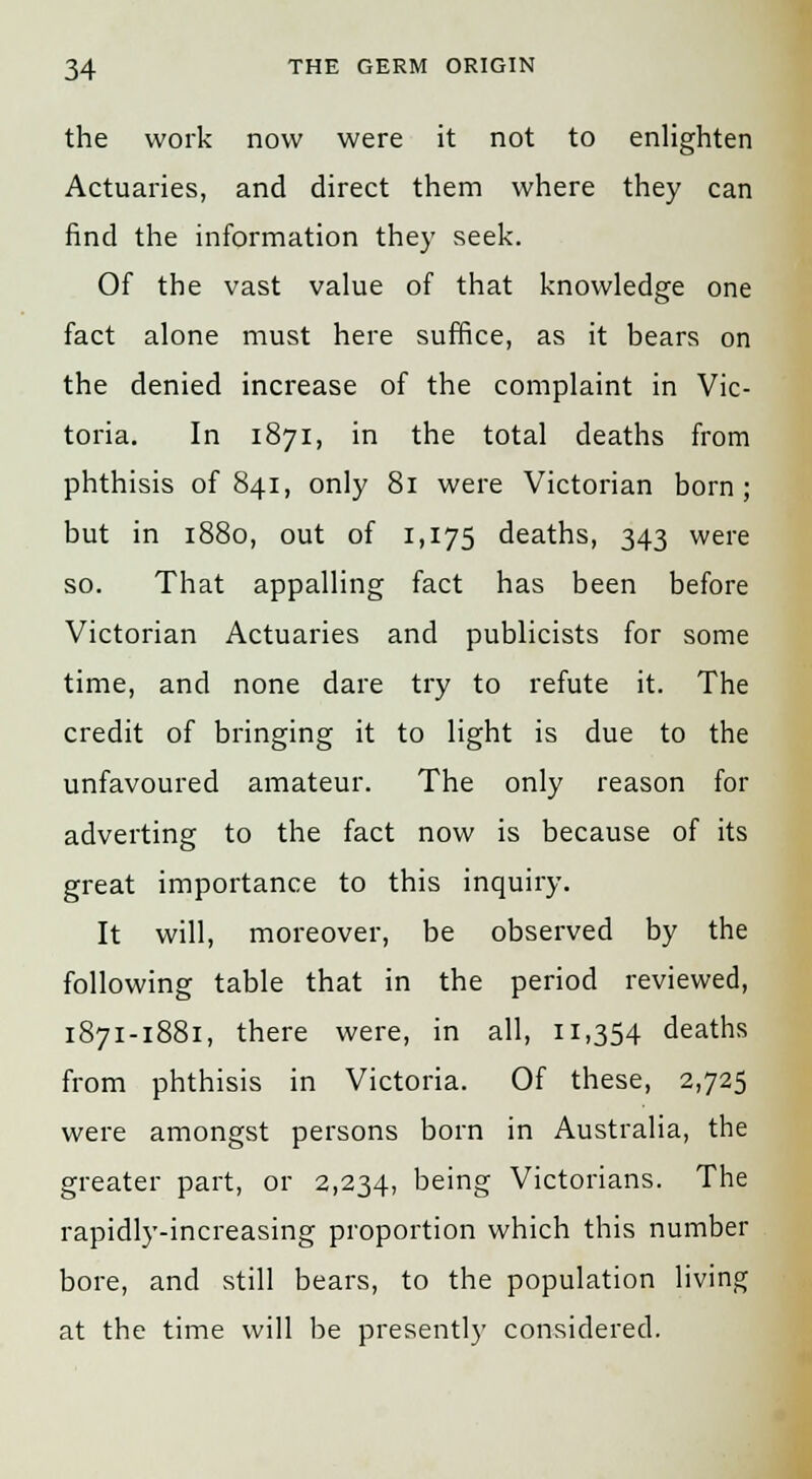 the work now were it not to enlighten Actuaries, and direct them where they can find the information they seek. Of the vast value of that knowledge one fact alone must here suffice, as it bears on the denied increase of the complaint in Vic- toria. In 1871, in the total deaths from phthisis of 841, only 81 were Victorian born; but in 1880, out of 1,175 deaths, 343 were so. That appalling fact has been before Victorian Actuaries and publicists for some time, and none dare try to refute it. The credit of bringing it to light is due to the unfavoured amateur. The only reason for adverting to the fact now is because of its great importance to this inquiry. It will, moreover, be observed by the following table that in the period reviewed, 1871-1881, there were, in all, 11,354 deaths from phthisis in Victoria. Of these, 2,725 were amongst persons born in Australia, the greater part, or 2,234, being Victorians. The rapidly-increasing proportion which this number bore, and still bears, to the population living at the time will be presently considered.