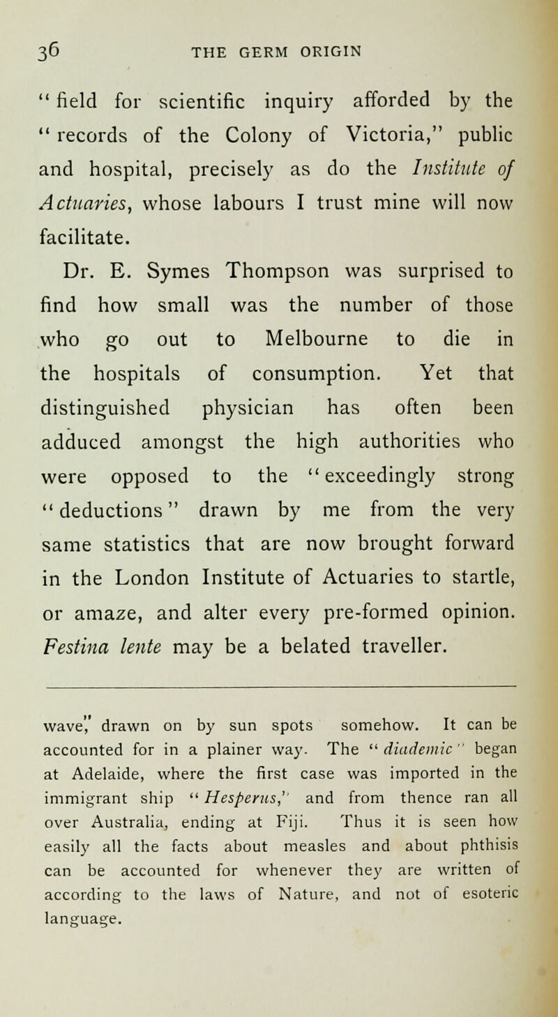  field for scientific inquiry afforded by the  records of the Colony of Victoria, public and hospital, precisely as do the Institute of Actuaries, whose labours I trust mine will now facilitate. Dr. E. Symes Thompson was surprised to find how small was the number of those who go out to Melbourne to die in the hospitals of consumption. Yet that distinguished physician has often been adduced amongst the high authorities who were opposed to the exceedingly strong deductions drawn by me from the very same statistics that are now brought forward in the London Institute of Actuaries to startle, or amaze, and alter every pre-formed opinion. Festina lente may be a belated traveller. wave',' drawn on by sun spots somehow. It can be accounted for in a plainer way. The  diademic  began at Adelaide, where the first case was imported in the immigrant ship  Hesperus,'' and from thence ran all over Australia, ending at Fiji. Thus it is seen how easily all the facts about measles and about phthisis can be accounted for whenever they are written of according to the laws of Nature, and not of esoteric language.