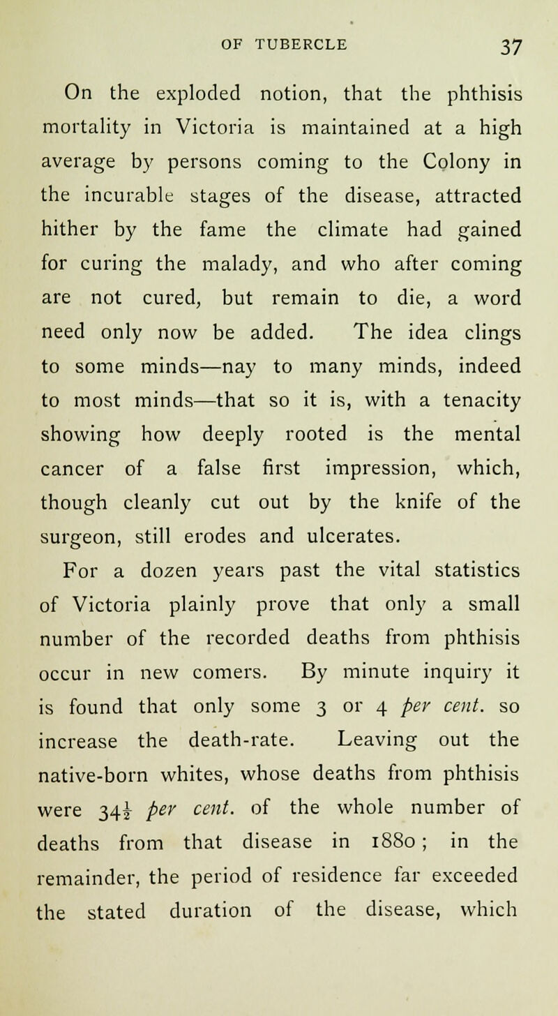 On the exploded notion, that the phthisis mortality in Victoria is maintained at a high average by persons coming to the Colony in the incurable stages of the disease, attracted hither by the fame the climate had gained for curing the malady, and who after coming are not cured, but remain to die, a word need only now be added. The idea clings to some minds—nay to many minds, indeed to most minds—that so it is, with a tenacity showing how deeply rooted is the mental cancer of a false first impression, which, though cleanly cut out by the knife of the surgeon, still erodes and ulcerates. For a dozen years past the vital statistics of Victoria plainly prove that only a small number of the recorded deaths from phthisis occur in new comers. By minute inquiry it is found that only some 3 or 4 per cent, so increase the death-rate. Leaving out the native-born whites, whose deaths from phthisis were 34^ per cent, of the whole number of deaths from that disease in 1880 ; in the remainder, the period of residence far exceeded the stated duration of the disease, which