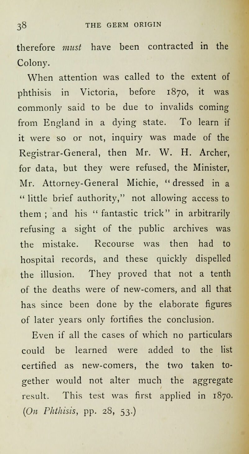 therefore must have been contracted in the Colony. When attention was called to the extent of phthisis in Victoria, before 1870, it was commonly said to be due to invalids coming from England in a dying state. To learn if it were so or not, inquiry was made of the Registrar-General, then Mr. W. H. Archer, for data, but they were refused, the Minister, Mr. Attorney-General Michie, dressed in a  little brief authority, not allowing access to them ; and his  fantastic trick in arbitrarily refusing a sight of the public archives was the mistake. Recourse was then had to hospital records, and these quickly dispelled the illusion. They proved that not a tenth of the deaths were of new-comers, and all that has since been done by the elaborate figures of later years only fortifies the conclusion. Even if all the cases of which no particulars could be learned were added to the list certified as new-comers, the two taken to- gether would not alter much the aggregate result. This test was first applied in 1870. {On Phthisis, pp. 28, 53.)