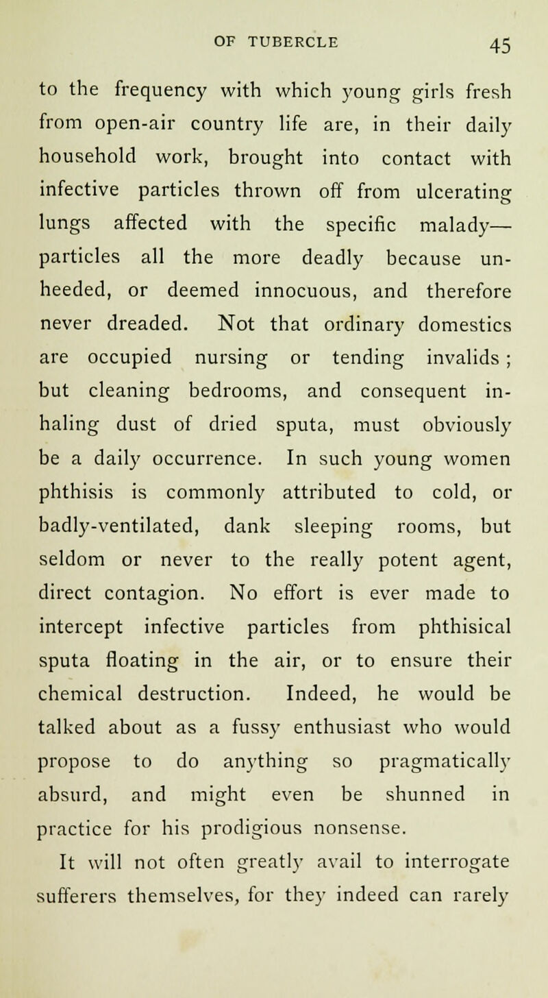 to the frequency with which young girls fresh from open-air country life are, in their daily household work, brought into contact with infective particles thrown off from ulcerating lungs affected with the specific malady— particles all the more deadly because un- heeded, or deemed innocuous, and therefore never dreaded. Not that ordinary domestics are occupied nursing or tending invalids; but cleaning bedrooms, and consequent in- haling dust of dried sputa, must obviously be a daily occurrence. In such young women phthisis is commonly attributed to cold, or badly-ventilated, dank sleeping rooms, but seldom or never to the really potent agent, direct contagion. No effort is ever made to intercept infective particles from phthisical sputa floating in the air, or to ensure their chemical destruction. Indeed, he would be talked about as a fussy enthusiast who would propose to do anything so pragmatically absurd, and might even be shunned in practice for his prodigious nonsense. It will not often greatly avail to interrogate sufferers themselves, for they indeed can rarely