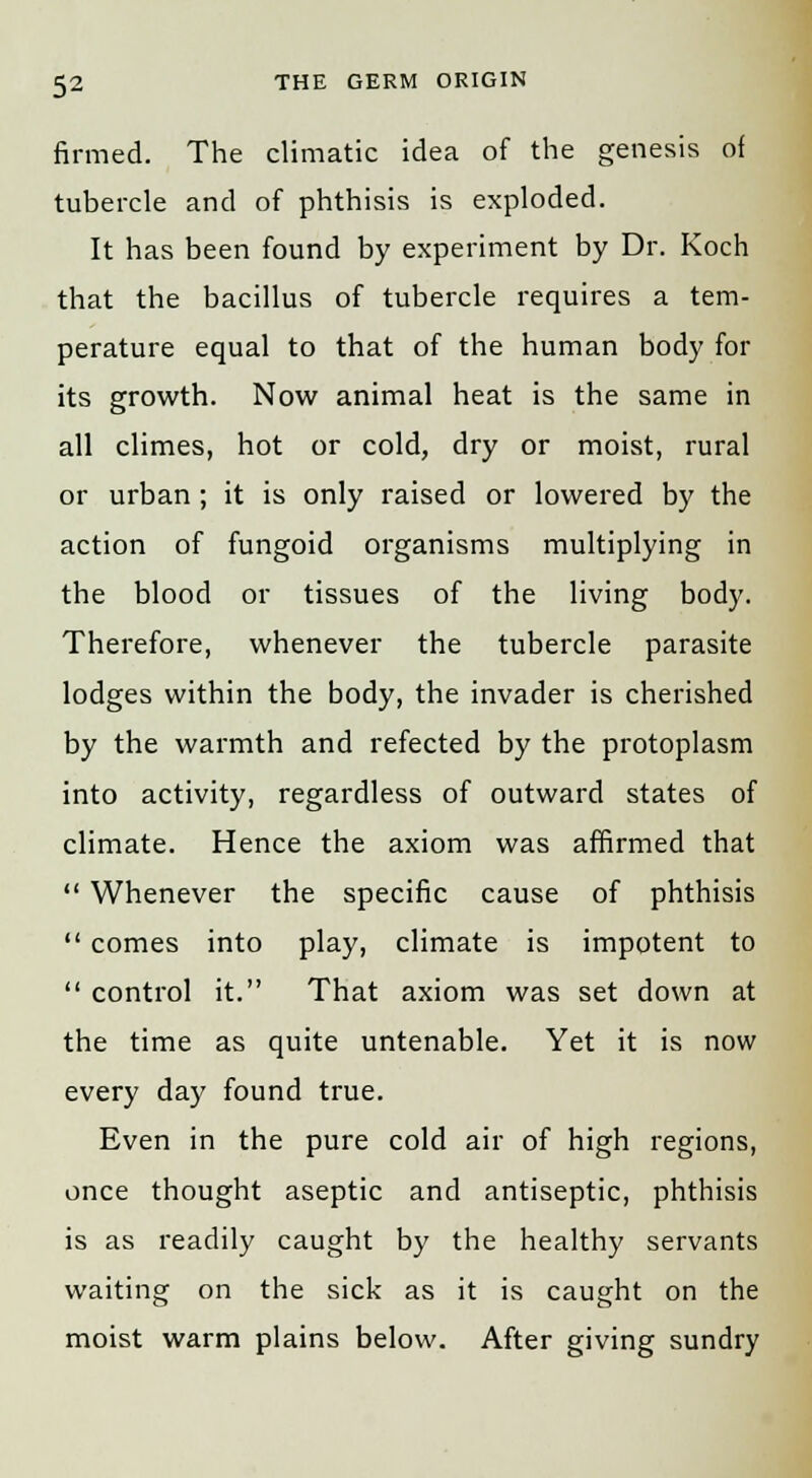 firmed. The climatic idea of the genesis of tubercle and of phthisis is exploded. It has been found by experiment by Dr. Koch that the bacillus of tubercle requires a tem- perature equal to that of the human body for its growth. Now animal heat is the same in all climes, hot or cold, dry or moist, rural or urban ; it is only raised or lowered by the action of fungoid organisms multiplying in the blood or tissues of the living body. Therefore, whenever the tubercle parasite lodges within the body, the invader is cherished by the warmth and refected by the protoplasm into activity, regardless of outward states of climate. Hence the axiom was affirmed that  Whenever the specific cause of phthisis  comes into play, climate is impotent to  control it. That axiom was set down at the time as quite untenable. Yet it is now every day found true. Even in the pure cold air of high regions, once thought aseptic and antiseptic, phthisis is as readily caught by the healthy servants waiting on the sick as it is caught on the moist warm plains below. After giving sundry