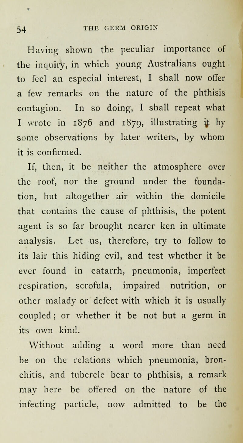 Having shown the peculiar importance of the inquiry, in which young Australians ought to feel an especial interest, I shall now offer a few remarks on the nature of the phthisis contagion. In so doing, I shall repeat what I wrote in 1876 and 1879, illustrating '# by some observations by later writers, by whom it is confirmed. If, then, it be neither the atmosphere over the roof, nor the ground under the founda- tion, but altogether air within the domicile that contains the cause of phthisis, the potent agent is so far brought nearer ken in ultimate analysis. Let us, therefore, try to follow to its lair this hiding evil, and test whether it be ever found in catarrh, pneumonia, imperfect respiration, scrofula, impaired nutrition, or other malady or defect with which it is usually coupled; or whether it be not but a germ in its own kind. Without adding a word more than need be on the relations which pneumonia, bron- chitis, and tubercle bear to phthisis, a remark may here be offered on the nature of the infecting particle, now admitted to be the