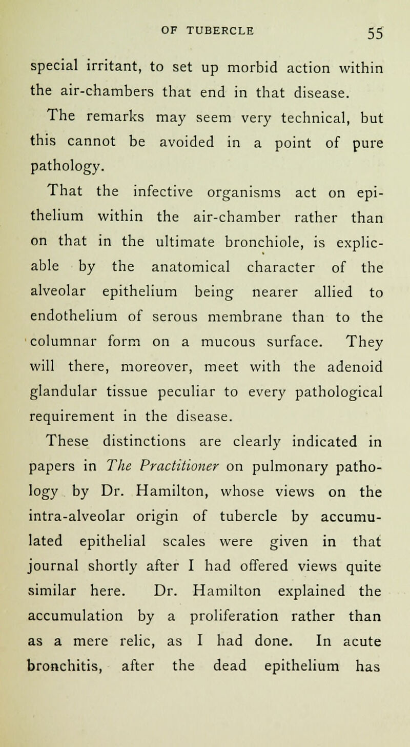 special irritant, to set up morbid action within the air-chambers that end in that disease. The remarks may seem very technical, but this cannot be avoided in a point of pure pathology. That the infective organisms act on epi- thelium within the air-chamber rather than on that in the ultimate bronchiole, is explic- able by the anatomical character of the alveolar epithelium being nearer allied to endothelium of serous membrane than to the columnar form on a mucous surface. They will there, moreover, meet with the adenoid glandular tissue peculiar to every pathological requirement in the disease. These distinctions are clearly indicated in papers in The Practitioner on pulmonary patho- logy by Dr. Hamilton, whose views on the intra-alveolar origin of tubercle by accumu- lated epithelial scales were given in that journal shortly after I had offered views quite similar here. Dr. Hamilton explained the accumulation by a proliferation rather than as a mere relic, as I had done. In acute bronchitis, after the dead epithelium has