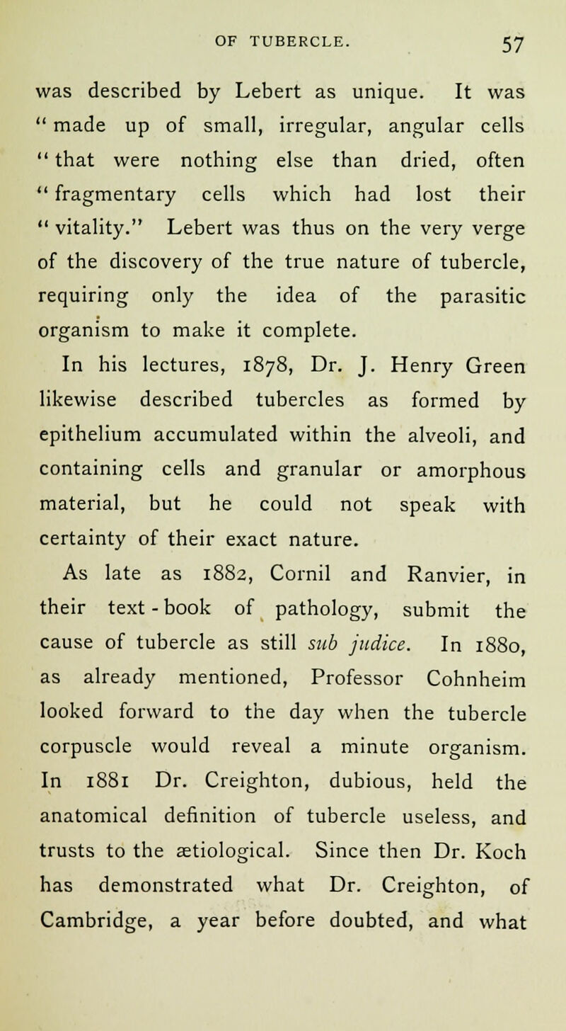 was described by Lebert as unique. It was  made up of small, irregular, angular cells  that were nothing else than dried, often  fragmentary cells which had lost their  vitality. Lebert was thus on the very verge of the discovery of the true nature of tubercle, requiring only the idea of the parasitic organism to make it complete. In his lectures, 1878, Dr. J. Henry Green likewise described tubercles as formed by epithelium accumulated within the alveoli, and containing cells and granular or amorphous material, but he could not speak with certainty of their exact nature. As late as 1882, Cornil and Ranvier, in their text - book of pathology, submit the cause of tubercle as still sub judice. In 1880, as already mentioned, Professor Cohnheim looked forward to the day when the tubercle corpuscle would reveal a minute organism. In 1881 Dr. Creighton, dubious, held the anatomical definition of tubercle useless, and trusts to the aetiological. Since then Dr. Koch has demonstrated what Dr. Creighton, of Cambridge, a year before doubted, and what