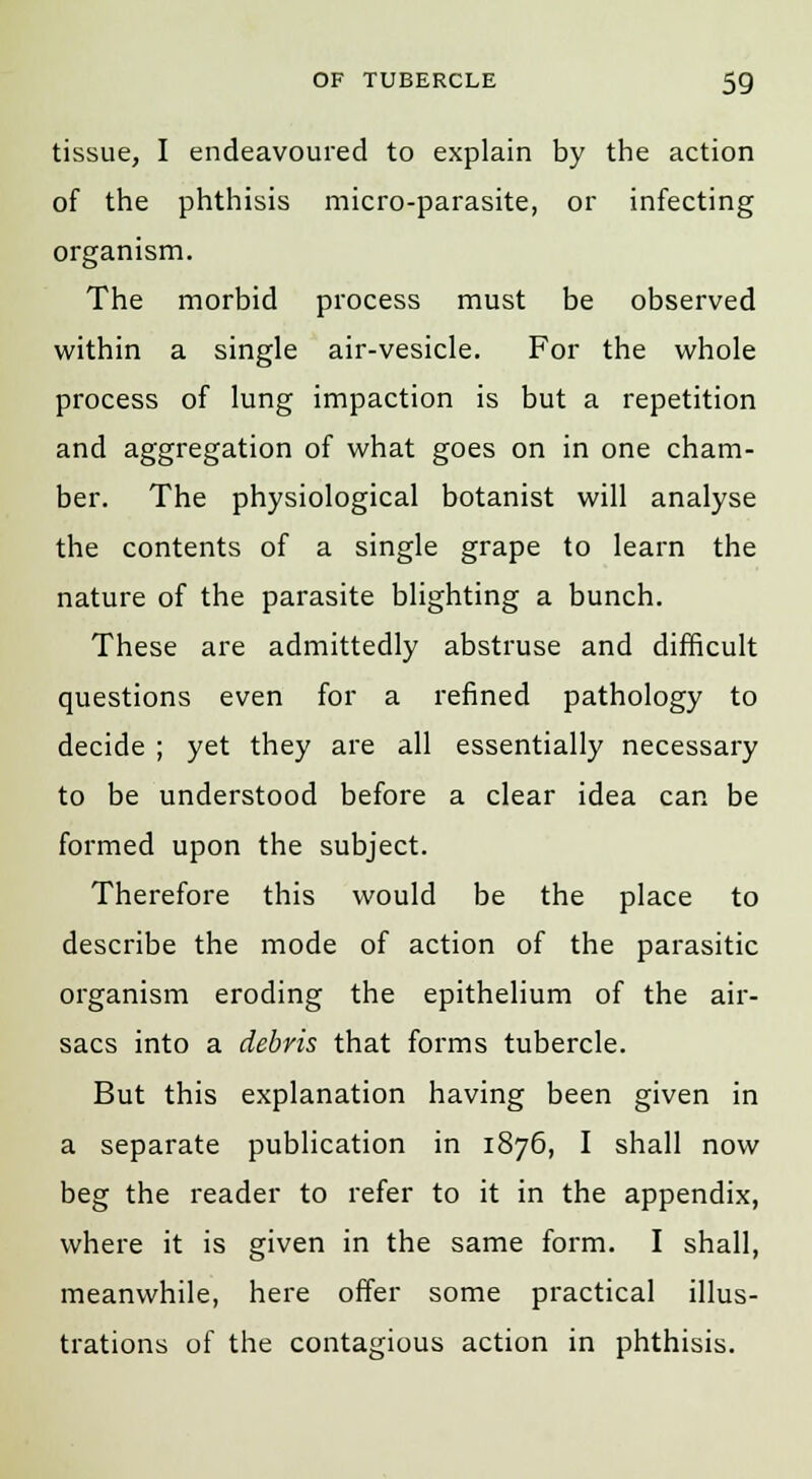 tissue, I endeavoured to explain by the action of the phthisis micro-parasite, or infecting organism. The morbid process must be observed within a single air-vesicle. For the whole process of lung impaction is but a repetition and aggregation of what goes on in one cham- ber. The physiological botanist will analyse the contents of a single grape to learn the nature of the parasite blighting a bunch. These are admittedly abstruse and difficult questions even for a refined pathology to decide ; yet they are all essentially necessary to be understood before a clear idea can be formed upon the subject. Therefore this would be the place to describe the mode of action of the parasitic organism eroding the epithelium of the air- sacs into a debris that forms tubercle. But this explanation having been given in a separate publication in 1876, I shall now beg the reader to refer to it in the appendix, where it is given in the same form. I shall, meanwhile, here offer some practical illus- trations of the contagious action in phthisis.