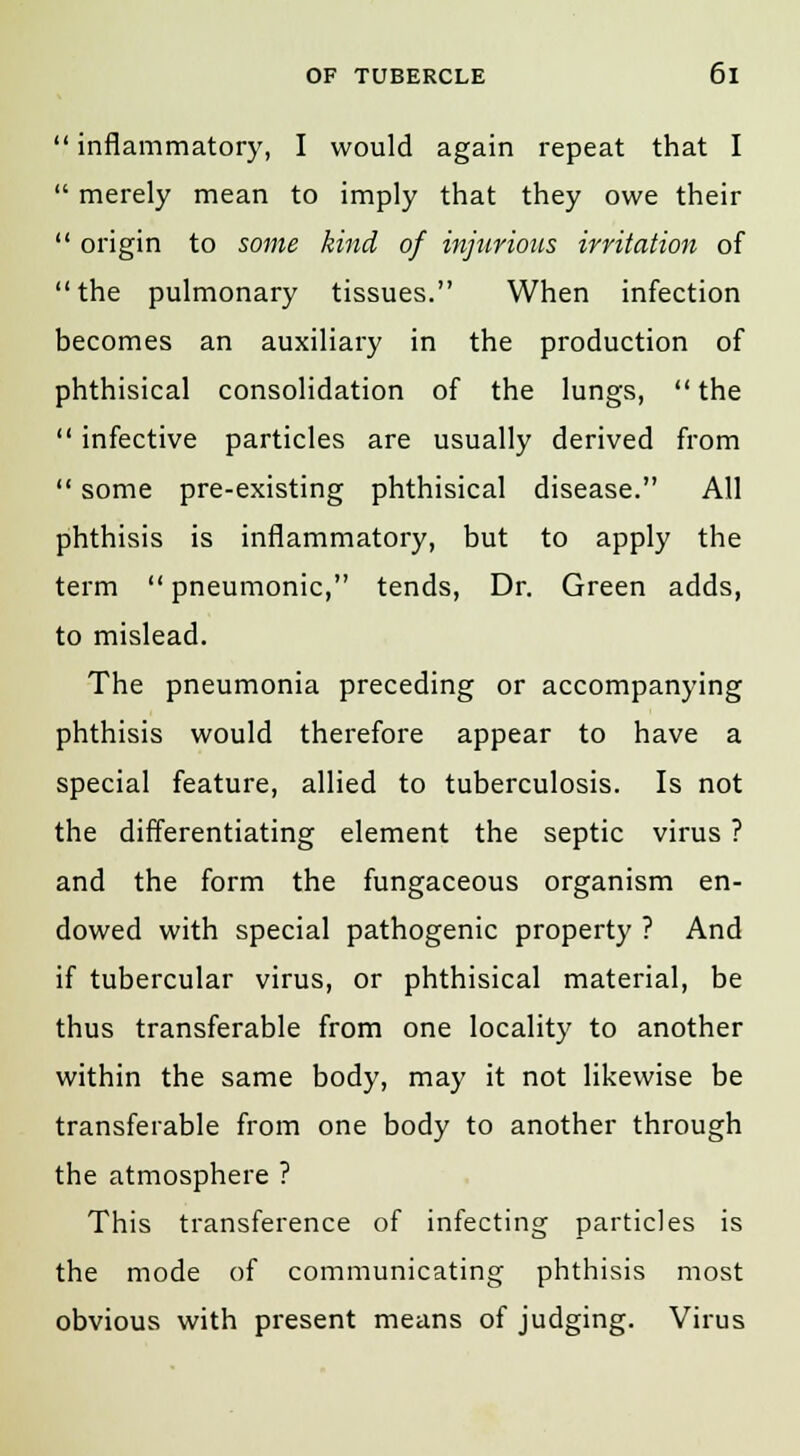  inflammatory, I would again repeat that I  merely mean to imply that they owe their  origin to some kind of injurious irritation of the pulmonary tissues. When infection becomes an auxiliary in the production of phthisical consolidation of the lungs,  the  infective particles are usually derived from  some pre-existing phthisical disease. All phthisis is inflammatory, but to apply the term  pneumonic, tends, Dr. Green adds, to mislead. The pneumonia preceding or accompanying phthisis would therefore appear to have a special feature, allied to tuberculosis. Is not the differentiating element the septic virus ? and the form the fungaceous organism en- dowed with special pathogenic property ? And if tubercular virus, or phthisical material, be thus transferable from one locality to another within the same body, may it not likewise be transferable from one body to another through the atmosphere ? This transference of infecting particles is the mode of communicating phthisis most obvious with present means of judging. Virus