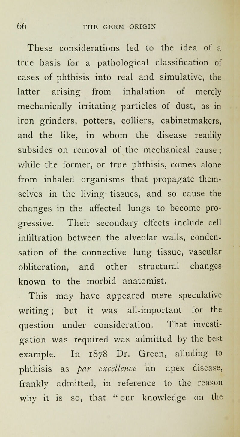 These considerations led to the idea of a true basis for a pathological classification of cases of phthisis into real and simulative, the latter arising from inhalation of merely mechanically irritating particles of dust, as in iron grinders, potters, colliers, cabinetmakers, and the like, in whom the disease readily subsides on removal of the mechanical cause; while the former, or true phthisis, comes alone from inhaled organisms that propagate them- selves in the living tissues, and so cause the changes in the affected lungs to become pro- gressive. Their secondary effects include cell infiltration between the alveolar walls, conden- sation of the connective lung tissue, vascular obliteration, and other structural changes known to the morbid anatomist. This may have appeared mere speculative writing; but it was all-important for the question under consideration. That investi- gation was required was admitted by the best example. In 1878 Dr. Green, alluding to phthisis as par excellence an apex disease, frankly admitted, in reference to the reason why it is so, that  our knowledge on the