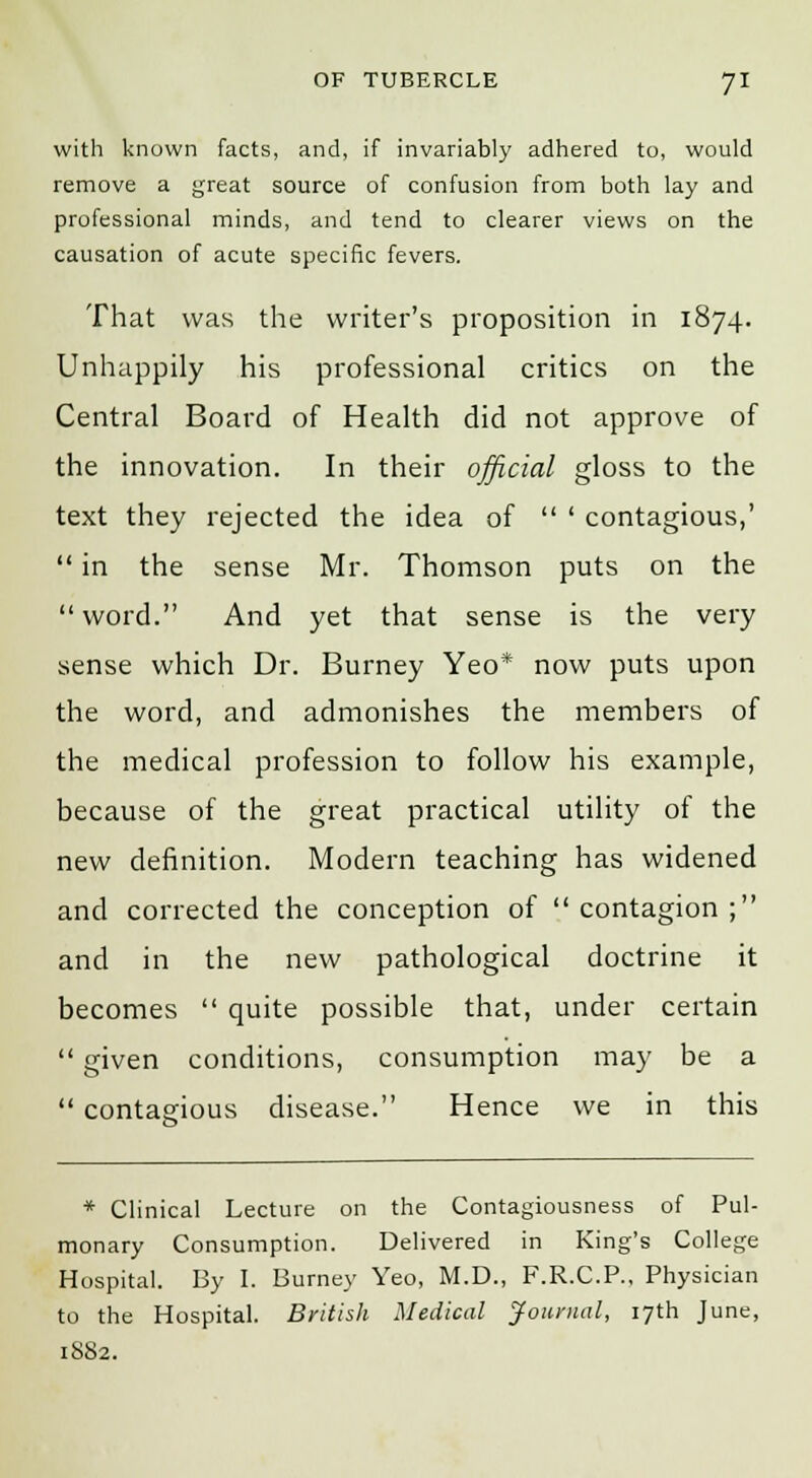 with known facts, and, if invariably adhered to, would remove a great source of confusion from both lay and professional minds, and tend to clearer views on the causation of acute specific fevers. That was the writer's proposition in 1874. Unhappily his professional critics on the Central Board of Health did not approve of the innovation. In their official gloss to the text they rejected the idea of  ' contagious,'  in the sense Mr. Thomson puts on the word. And yet that sense is the very sense which Dr. Burney Yeo* now puts upon the word, and admonishes the members of the medical profession to follow his example, because of the great practical utility of the new definition. Modern teaching has widened and corrected the conception of contagion; and in the new pathological doctrine it becomes  quite possible that, under certain  given conditions, consumption may be a  contagious disease. Hence we in this * Clinical Lecture on the Contagiousness of Pul- monary Consumption. Delivered in King's College Hospital. By I. Burney Yeo, M.D., F.R.C.P., Physician to the Hospital. British Medical Journal, 17th June, 1882.