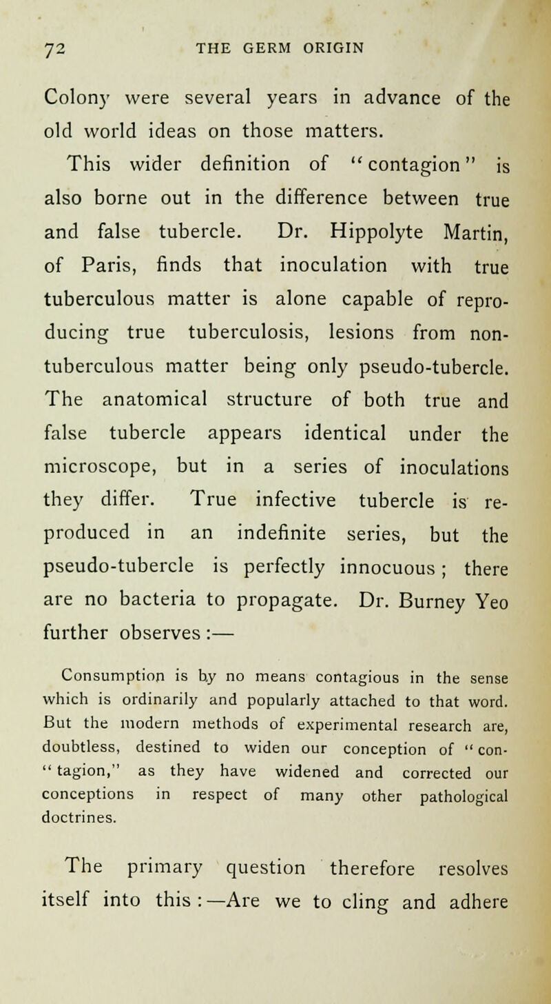 Colony were several years in advance of the old world ideas on those matters. This wider definition of  contagion is also borne out in the difference between true and false tubercle. Dr. Hippolyte Martin, of Paris, finds that inoculation with true tuberculous matter is alone capable of repro- ducing true tuberculosis, lesions from non- tuberculous matter being only pseudo-tubercle. The anatomical structure of both true and false tubercle appears identical under the microscope, but in a series of inoculations they differ. True infective tubercle is re- produced in an indefinite series, but the pseudo-tubercle is perfectly innocuous; there are no bacteria to propagate. Dr. Burney Yeo further observes:— Consumption is b.y no means contagious in the sense which is ordinarily and popularly attached to that word. But the modern methods of experimental research are, doubtless, destined to widen our conception of  con-  tagion, as they have widened and corrected our conceptions in respect of many other pathological doctrines. The primary question therefore resolves itself into this : —Are we to cling and adhere