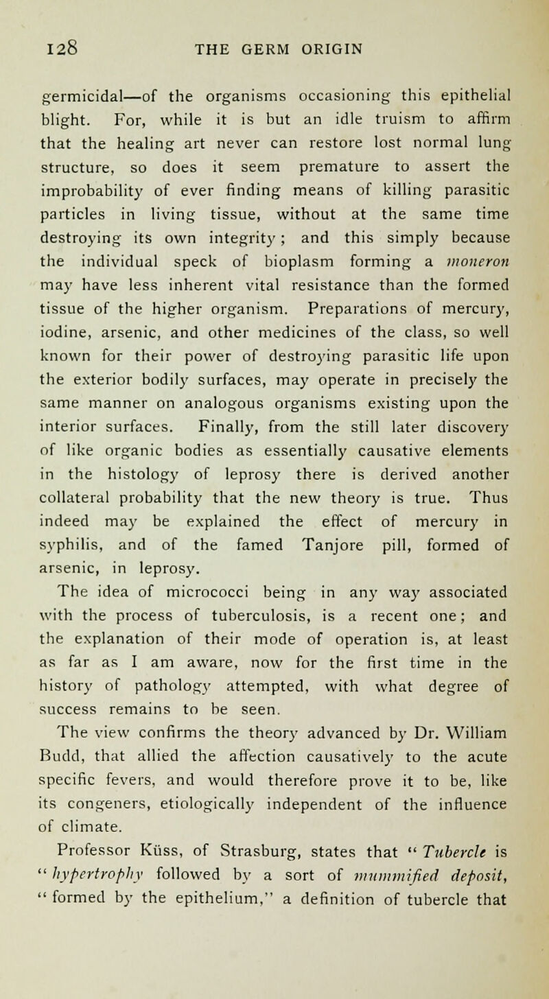 germicidal—of the organisms occasioning this epithelial blight. For, while it is but an idle truism to affirm that the healing art never can restore lost normal lung structure, so does it seem premature to assert the improbability of ever finding means of killing parasitic particles in living tissue, without at the same time destroying its own integrity; and this simply because the individual speck of bioplasm forming a moneron may have less inherent vital resistance than the formed tissue of the higher organism. Preparations of mercury, iodine, arsenic, and other medicines of the class, so well known for their power of destroying parasitic life upon the exterior bodily surfaces, may operate in precisely the same manner on analogous organisms existing upon the interior surfaces. Finally, from the still later discovery of like organic bodies as essentially causative elements in the histology of leprosy there is derived another collateral probability that the new theory is true. Thus indeed may be explained the effect of mercury in syphilis, and of the famed Tanjore pill, formed of arsenic, in leprosy. The idea of micrococci being in any way associated with the process of tuberculosis, is a recent one; and the explanation of their mode of operation is, at least as far as I am aware, now for the first time in the history of pathology attempted, with what degree of success remains to be seen. The view confirms the theory advanced by Dr. William Budd, that allied the affection causatively to the acute specific fevers, and would therefore prove it to be, like its congeners, etiological!)' independent of the influence of climate. Professor Ktiss, of Strasburg, states that  Tubercle is  hypertrophy followed by a sort of mummified deposit,  formed by the epithelium, a definition of tubercle that