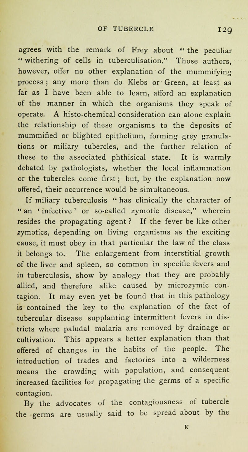 agrees with the remark of Frey about  the peculiar  withering of cells in tuberculisation. Those authors, however, offer no other explanation of the mummifying process; any more than do Klebs or Green, at least as far as I have been able to learn, afford an explanation of the manner in which the organisms they speak of operate. A histo-chemical consideration can alone explain the relationship of these organisms to the deposits of mummified or blighted epithelium, forming grey granula- tions or miliary tubercles, and the further relation of these to the associated phthisical state. It is warmly debated by pathologists, whether the local inflammation or the tubercles come first; but, by the explanation now offered, their occurrence would be simultaneous. If miliary tuberculosis  has clinically the character of  an ' infective ' or so-called zymotic disease, wherein resides the propagating agent ? If the fever be like other zymotics, depending on living organisms as the exciting cause, it must obey in that particular the law of the class it belongs to. The enlargement from interstitial growth of the liver and spleen, so common in specific fevers and in tuberculosis, show by analogy that they are probably allied, and therefore alike caused by microzymic con- tagion. It may even yet be found that in this pathology is contained the key to the explanation of the fact of tubercular disease supplanting intermittent fevers in dis- tricts where paludal malaria are removed by drainage or cultivation. This appears a better explanation than that offered of changes in the habits of the people. The introduction of trades and factories into a wilderness means the crowding with population, and consequent increased facilities for propagating the germs of a specific contagion. By the advocates of the contagiousness of tubercle the germs are usually said to be spread about by the K