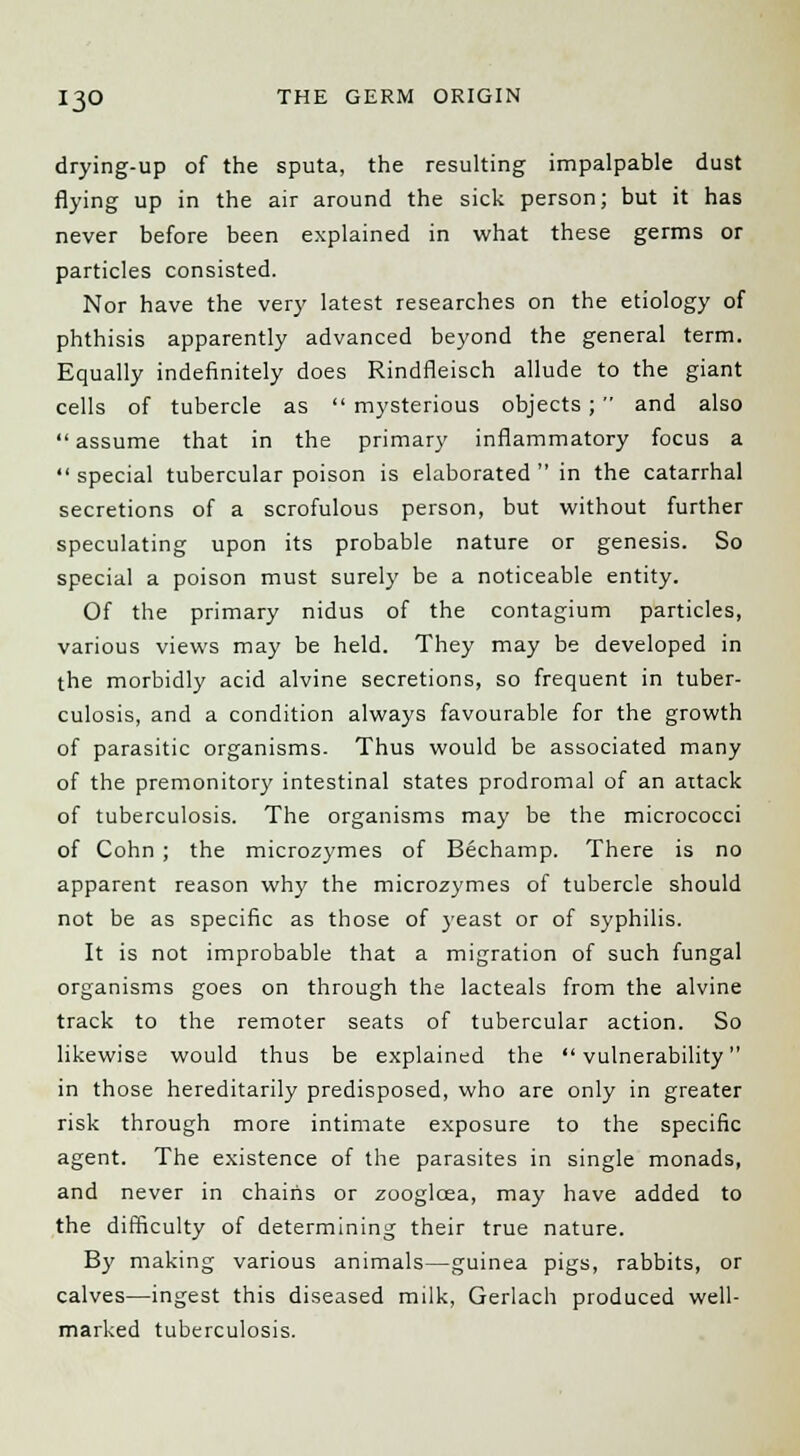 drying-up of the sputa, the resulting impalpable dust flying up in the air around the sick person; but it has never before been explained in what these germs or particles consisted. Nor have the very latest researches on the etiology of phthisis apparently advanced beyond the general term. Equally indefinitely does Rindfleisch allude to the giant cells of tubercle as  mysterious objects;  and also  assume that in the primary inflammatory focus a  special tubercular poison is elaborated  in the catarrhal secretions of a scrofulous person, but without further speculating upon its probable nature or genesis. So special a poison must surely be a noticeable entity. Of the primary nidus of the contagium particles, various views may be held. They may be developed in the morbidly acid alvine secretions, so frequent in tuber- culosis, and a condition always favourable for the growth of parasitic organisms- Thus would be associated many of the premonitory intestinal states prodromal of an attack of tuberculosis. The organisms may be the micrococci of Cohn ; the microzymes of Bechamp. There is no apparent reason why the microzymes of tubercle should not be as specific as those of yeast or of syphilis. It is not improbable that a migration of such fungal organisms goes on through the lacteals from the alvine track to the remoter seats of tubercular action. So likewise would thus be explained the vulnerability in those hereditarily predisposed, who are only in greater risk through more intimate exposure to the specific agent. The existence of the parasites in single monads, and never in chains or zoogloea, may have added to the difficulty of determining their true nature. By making various animals—guinea pigs, rabbits, or calves—ingest this diseased milk, Gerlach produced well- marked tuberculosis.