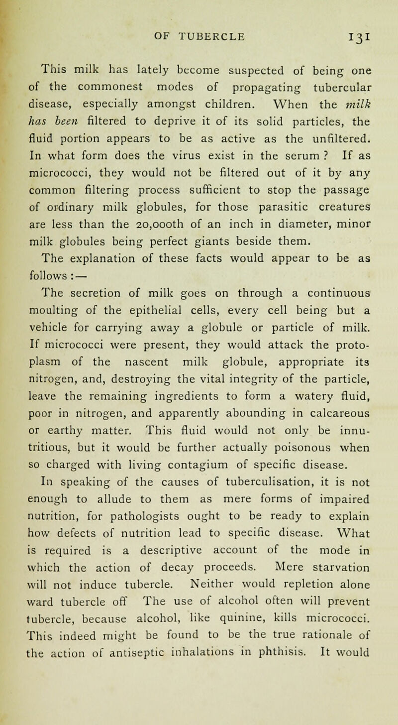 This milk has lately become suspected of being one of the commonest modes of propagating tubercular disease, especially amongst children. When the milk has been filtered to deprive it of its solid particles, the fluid portion appears to be as active as the unfiltered. In what form does the virus exist in the serum ? If as micrococci, they would not be filtered out of it by any common filtering process sufficient to stop the passage of ordinary milk globules, for those parasitic creatures are less than the 20,000th of an inch in diameter, minor milk globules being perfect giants beside them. The explanation of these facts would appear to be as follows : — The secretion of milk goes on through a continuous moulting of the epithelial cells, every cell being but a vehicle for carrying away a globule or particle of milk. If micrococci were present, they would attack the proto- plasm of the nascent milk globule, appropriate its nitrogen, and, destroying the vital integrity of the particle, leave the remaining ingredients to form a watery fluid, poor in nitrogen, and apparently abounding in calcareous or earthy matter. This fluid would not only be innu- tritious, but it would be further actually poisonous when so charged with living contagium of specific disease. In speaking of the causes of tuberculisation, it is not enough to allude to them as mere forms of impaired nutrition, for pathologists ought to be ready to explain how defects of nutrition lead to specific disease. What is required is a descriptive account of the mode in which the action of decay proceeds. Mere starvation will not induce tubercle. Neither would repletion alone ward tubercle off The use of alcohol often will prevent tubercle, because alcohol, like quinine, kills micrococci. This indeed might be found to be the true rationale of the action of antiseptic inhalations in phthisis. It would